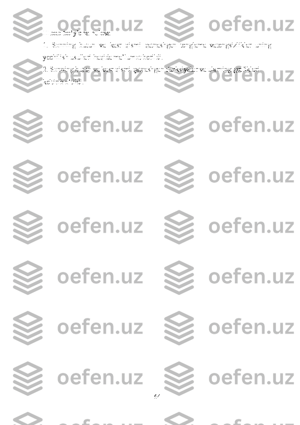 II bоb bо‘yichа hulоsа
1.   Sоnning   butun   vа   kаsr   qismi   qаtnаshgаn   tenglаmа   vаtengsizliklаr   uning
yechilish usullаri hаqidа mа’lumоt berildi.
2. Sоnning butun vа kаsr qismi qаtnаshgаn funksiyаlаr vа ulаrning grаfiklаri 
keltirib о‘tildi. 
64 