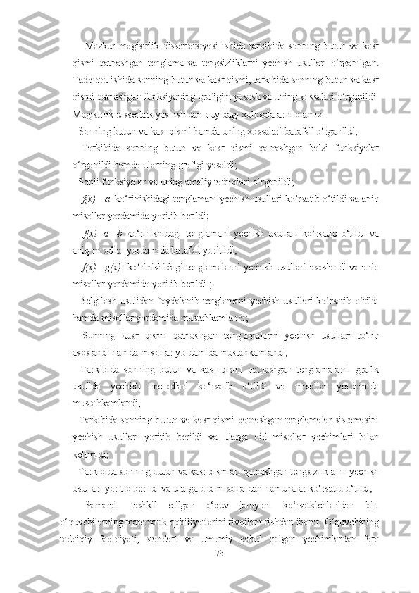 Mazkur   magistrlik   dissertatsiyasi   ishida   tarkibida   sonning   butun   va   kasr
qismi   qatnashgan   tenglama   va   tengsizliklarni   yechish   usullari   o‘rganilgan.
Tadqiqot ishida sonning butun va kasr qismi, tarkibida sonning butun va kasr
qismi qatnashgan funksiyaning grafigini yasash va uning xossalari o‘rganildi.
Magistrlik dissertatsiyasi ishidan quyidagi xulosalalarni olamiz: 
- Sonning butun va kasr qismi hamda uning xossalari batafsil o‘rganildi; 
-   Tarkibida   sonning   butun   va   kasr   qismi   qatnashgan   ba’zi   funksiyalar
o‘rganildi hamda ularning grafigi yasaldi; 
- Sonli funksiyalar va uning amaliy tatbiqlari o‘rganildi; 
- [ f(x) ]= a   ko‘rinishidagi tenglamani yechish usullari ko‘rsatib o‘tildi va aniq
misollar yordamida yoritib berildi; 
-   [ f(x)+a ]= b   ko‘rinishidagi   tenglamani   yechish   usullari   ko‘rsatib   o‘tildi   va
aniq misollar yordamida batafsil yoritildi; 
- [ f(x) ]= g(x)    ko‘rinishidagi tenglamalarni yechish usullari asoslandi  va aniq
misollar yordamida yoritib berildi ; 
-  Belgilash  usulidan  foydalanib  tenglamani  yechish   usullari  ko‘rsatib  o‘tildi
hamda misollar yordamida mustahkamlandi;
-   Sonning   kasr   qismi   qatnashgan   tenglamalarni   yechish   usullari   to‘liq
asoslandi hamda misollar yordamida mustahkamlandi;
-   Tarkibida   sonning   butun   va   kasr   qismi   qatnashgan   tenglamalarni   grafik
usulida   yechish   metodlari   ko‘rsatib   o‘tildi   va   misollar   yordamida
mustahkamlandi; 
- Tarkibida sonning butun va kasr qismi qatnashgan tenglamalar sistemasini
yechish   usullari   yoritib   berildi   va   ularga   oid   misollar   yechimlari   bilan
keltirildi;
- Tarkibida sonning butun va kasr qismlari qatnashgan tengsizliklarni yechish
usullari yoritib berildi va ularga oid misollardan namunalar ko‘rsatib o‘tildi;
Sаmаrаli   tаshkil   etilgаn   о‘quv   jаrаyоni   kо‘rsаtkichlаridаn   biri
о‘quvchilаrning mаtemаtik qоbiliyаtlаrini rivоjlаntirishdаn ibоrаt. О‘quvchining
tаdqiqiy   fаоlоiyаti,   stаndаrt   vа   umumiy   qаbul   etilgаn   yechimlаrdаn   fаrq
73 