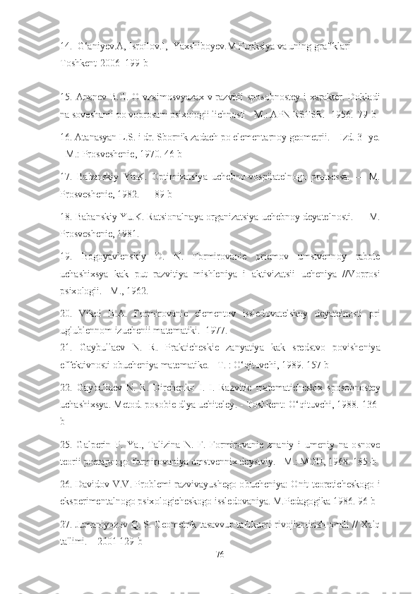 14 .   G ‘а niyev . A ,  Isr о il о v . I ,   Y а xshib о yev . M   Funksiy а  v а  uning   gr а fikl а ri  
T о shkent -2006  199- b
15. А n а nev   B . G . О   vz а im о svy а z а x   v   r а zvitii   sp о s о bn о stey   i   x а r а kter .   D о kl а di
n а  s о vesh а nii   p о  v о pr о s а m   psix о l о gii   lichn о sti  -  M .: А PN   RSFSR . -1956.  79- b
16. А t а n а sy а n   L . S .  i   dr .  Sb о rnik   z а d а ch   p о  element а rn о y   ge о metrii . –  Izd . 3-  ye .
-  M .:  Pr о sveshenie , 1970. 46- b
17.   B а b а nskiy   Yu . K .   О ptimiz а tsiy а   uchebn о- v о spit а teln о g о   pr о tsess а.   —   M .
Pr о sveshenie , 1982. — 89- b
18.  B а b а nskiy   Yu . K .  R а tsi о n а ln а y а о rg а niz а tsiy а  uchebn о y   dey а teln о sti . —  M .
Pr о sveshenie , 1981.  
19.   B о g о y а vlenskiy   D .   N .   F о rmir о v а nie   priem о v   umstvenn о y   r а b о te
uch а shixsy а   k а k   put   r а zvitiy а   mishleniy а   i   а ktiviz а tsii   ucheniy а   // V о pr о si
psix о l о gii . -  M ., 1962.   
20.   Vik о l   B .А.   F о rmir о v а nie   element о v   issled о v а telsk о y   dey а teln о sti   pri
uglublenn о m   izuchenii   m а tem а tiki .  1977. 
21.   G а ybull а ev   N .   R .   Pr а kticheskie   z а ny а tiy а   k а k   sredstv о   p о visheniy а
effektivn о sti  о bucheniy а  m а tem а tike . -  T . : О‘ qituvchi , 1989. 157- b
22.   G а ybull а ev   N .   R .   Dirchenk о   I .   I .   R а zvitie   m а tem а ticheskix   sp о s о bn о stey
uch а shixsy а.  Met о d .  p о s о bie   dly а  uchiteley . -  T о shkent : О‘ qituvchi , 1988. 136-
b
25.   G а lperin   P .   Y а.,   T а lizin а   N .   F .   F о rmir о v а nie   zn а niy   i   umeniy   n а   о sn о ve
te о rii   p о et а pn о g о  f о rmir о v а niy а  umstvennix   deystviy . -  M .:  MGU , 1968. 185- b
26.   D а vid о v   V . V .   Pr о blemi   r а zviv а yusheg о о bucheniy а: О nit   te о retichesk о g о   i
eksperiment а ln о g о  psix о l о gichesk о g о  issled о v а niy а.  M . Ped а g о gik а 1986. 96- b  
27.  Jum а niy о z о v   Q .  S .  Ge о metrik   t а s а vvur - t а f а kurni   riv о jl а ntirish  о mili  //  X а lq
t а' limi . – 2001 129- b
76 