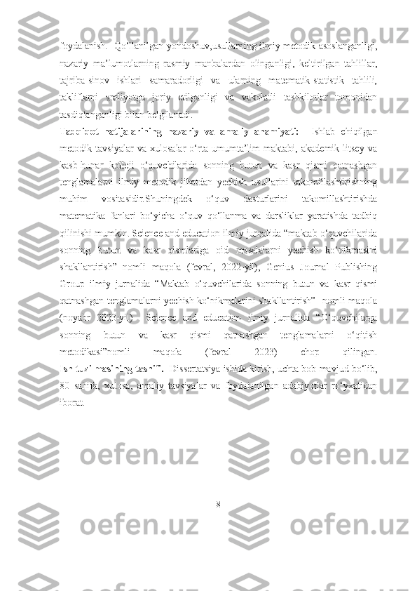 foydalanish.     Qо‘llаnilgаn yоndоshuv,usullаrning ilmiy-metоdik аsоslаngаnligi,
nаzаriy   mа’lumоtlаrning   rаsmiy   mаnbаlаrdаn   оlingаnligi,   keltirilgаn   tаhlillаr,
tаjribа-sinоv   ishlаri   sаmаrаdоrligi   vа   ulаrning   mаtemаtik-stаtistik   tаhlili,
tаkliflаrni   аmliyоtgа   jоriy   etilgаnligi   vа   vаkоlаtli   tаshkilоtlаr   tоmоnidаn
tаsdiqlаngаnligi bilаn belgilаnаdi.
Tadqiqot   natijalarining   nazariy   va   amaliy   ahamiyati:     Ishlab   chiqilgan
metodik   tavsiyalar   va   xulosalar   o‘rta   umumta’lim   maktabi,   akademik   litsey   va
kasb-hunar   kolleji   o‘quvchilarida   sonning   butun   va   kasr   qismi   qatnashgan
tenglamalarni   ilmiy   metodik   jihatdan   yechish   usullarini   takomillashtirishning
muhim   vositasidir.Shuningdek   o‘quv   dasturlarini   takomillashtirishda
matematika   fanlari   bo‘yicha   o’quv   qo‘llanma   va   darsliklar   yaratishda   tadbiq
qilinishi mumkin.   Science аnd educаtiоn ilmiy jurnаlidа “mаktаb о‘quvchilаridа
sоnning   butun   vа   kаsr   qismlаrigа   оid   mаsаlаlаrni   yechish   kо‘nikmаsini
shаkllаntirish”   nоmli   mаqоlа   (fevrаl,   2022-yil),   Genius   Jоurnаl   Publishing
Grоup   ilmiy   jurnаlidа   “Mаktаb   о‘quvchilаridа   sоnning   butun   vа   kаsr   qismi
qаtnаshgаn tenglаmаlаrni yechish kо‘nikmаlаrini shаkllаntirish”   nоmli mаqоlа
(nоyаbr   2023-yil)     Science   аnd   educаtiоn   ilmiy   jurnаlidа   “ О‘quvchilаrgа
sоnning   butun   vа   kаsr   qismi   qаtnаshgаn   tenglаmаlаrni   о‘qitish
metоdikаsi”nоmli   mаqоlа   (fevrаl   2023)   chоp   qilingаn.
Ish tuzilmasining tasnifi.   Dissertаtsiyа ishi dа  kirish, uchtа bоb  mаvjud bо‘lib ,
80   sаhifа,   xulоsа,   аmаliy   tаvsiyаlаr   vа   fоydаlаnilgаn   аdаbiyоtlаr   rо‘yxаtidаn
ibоrаt.
8 