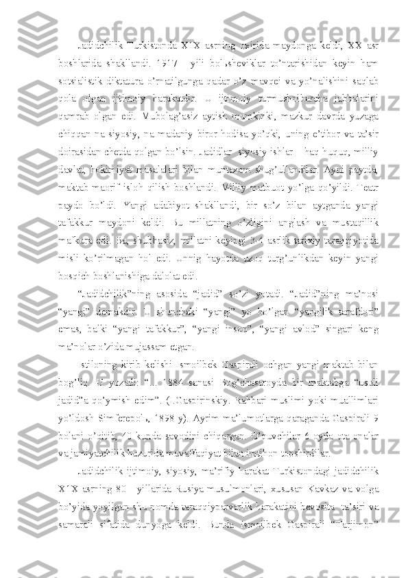 Jadidchilik   Turkistonda   X1X   asrning   oxirida   maydonga   keldi,   XX   asr
boshlarida   shakllandi.   1917   -   yili   bolьsheviklar   to’ntarishidan   keyin   ham
sotsialistik   diktatura   o’rnatilgunga   qadar   o’z   mavqei   va   yo’nalishini   saqlab
qola   olgan   ijtimoiy   harakatdir.   U   ijtimoiy   turmushnibarcha   jabhalarini
qamrab   olgan   edi.   Mubolag’asiz   aytish   mumkinki,   mazkur   davrda   yuzaga
chiqqan   na   siyosiy,   na   madaniy   biror   hodisa   yo’qki,   uning   e’tibor   va   ta’sir
doirasidan chetda qolgan bo’lsin. Jadidlar  siyosiy ishlar – haq-huquq, milliy
davlat,   hokimiyat   masalalari   bilan   muntazam   shug’ullandilar.   Ayni   paytda,
maktab-maorif   isloh   qilish   boshlandi.   Milliy   matbuot   yo’lga   qo’yildi.   Teatr
paydo   bo’ldi.   Yangi   adabiyot   shakllandi,   bir   so’z   bilan   aytganda   yangi
tafakkur   maydoni   keldi.   Bu   millatning   o’zligini   anglash   va   mustaqillik
mafkura   edi.  Bu,  shubhasiz,   millatni   keyingi  3-4   asrlik  tarixiy  taraqqiyotida
misli   ko’rilmagan   hol   edi.   Unnig   hayotda   uzoq   turg’unlikdan   keyin   yangi
bosqich boshlanishiga dalolat edi.
“Jadidchilik”ning   asosida   “jadid”   so’zi   yotadi.   “Jadid”ning   ma’nosi
“yangi”   demakdir.   U   shunchaki   “yangi”   yo   bo’lgan   “yangilik   tarafdori”
emas,   balki   “yangi   tafakkur”,   “yangi   inson”,   “yangi   avlod”   singari   keng
ma’nolar o’zida mujassam etgan.
Istiloning   kirib   kelishi   Ismoilbek   Gaspirali   ochgan   yangi   maktab   bilan
bog’liq.   U   yozadi:   “...   1884   sanasi   Bog’chasaroyda   bir   maktabga   “usuli
jadid”a   qo’ymish   edim”.   (I.Gaspirinskiy.   Rahbari   muslimi   yoki   muallimlari
yo’ldosh Simferepolь, 1898 y). Ayrim ma’lumotlarga qaraganda Gaspirali 9
bolani   o’qitib,   40   kunda   savodini   chiqargan.   O’quvchilar   6   oyda   ota-onalar
va jamiyatchilik huzurida muvaffaqiyat bilan imtihon topshirdilar.
Jadidchilik   ijtimoiy,   siyosiy,   ma’rifiy   harakat   Turkistondagi   jadidchilik
X1X  asrning   80   -   yillarida   Rusiya   musulmonlari,   xususan   Kavkaz   va   volga
bo’yida yoyilgan shu nomda taraqqiyparvarlik harakatini bevosita   ta’siri va
samarali   sifatida   dunyoga   keldi.   Bunda   Ismoilbek   Gaspirali   “Tarjimon” 