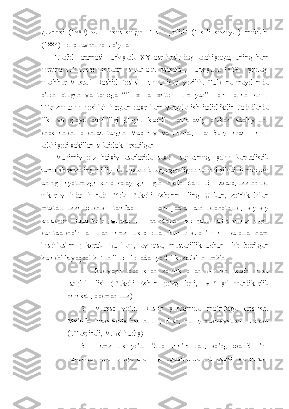 gazetasi   (1883)   va   u   asos   solgan   “usuli   jadid”   (“usuli   savtiya”)   maktabi
(1884) hal qiluvchi rolь o’ynadi.
“Jadid”   atamasi   Turkiyada   XX   asr   boshidagi   adabiyotga,   uning   ham
birgina   yo’nalishi   nisbatan   ishlatiladi.   Masalan,   Turkiyada   1839   -   yildagi
mashhur   Mustafo   Rashid   Poshsho   tomonidan   yozilib,   Gulxona   maydonida
e’lon   etilgan   va   tarixga   “Gulxonai   xatto   Humoyun”   nomi   bilan   kirib,
“Tanzimat”ni   boshlab   bergan   davr   ham   yangilanish   jadidlikdir.   Jadidlarda
fikr   va   g’oya   qarshiligi   g’oyat   kuchli     an’anaviy   o’zbek   adabiyotini
shakllanishi   boshida   turgan   Muqimiy   va   Furqat,   ular   30-yillarda     jadid
adabiyoti vakillari sifatida ko’rsatilgan.
Muqimiy   o’z   hajviy   asarlarida   savdo   san’atning,   ya’ni   kapitalistik
turmush tarzining milliy  axloqsizni buzayotganligini tanqid qiladi. furqat esa
uning   hayotimizga   kirib   kelayotganligini   madh   etadi.   Bir   tasdiq,   ikkinchisi
inkor   yo’lidan   boradi.   Yoki   Dukchi   Eshonni   oling.   U   kun,   zo’rlik   bilan
mustaqillikka   erishish   tarafdori.   U   ham   jadid:   din   islohotchisi,   siyosiy
kurashchi.   Juda   ko’p   jadidlar   uni   rad   etdilar.   Bir   qator   jadidlarimiz   ongli
suratda sho’rolar bilan hamkorlik qildilar, komunist bo’ldilar. Bu bilan ham
hisoblashmoq   kerak.   Bu   ham,   ayniqsa,   mustaqillik   uchun   olib   borilgan
kurashida yaqqol ko’rindi. Bu borada3 yo’lni kuzatish mumkin.
1. Rusiyaga   tobelikdan   zo’rlik   bilan   qutilish,   kuch   bilan
istiqlol   olish   (Dukchi   Eshon   qo’zg’oloni,   1916   yil   mardikorlik
harakati, bosmachilik).
2. Mursse   yo’li.   Ruslar   yordamida   ma’rifatga   erishish.
Ma’rifat   masalasida   haq-huquq   olish,   milliy   xususiyatlarni   tiklash
(I.Gaspirali, M.Behbudiy).
3. Hamkorlik   yo’li.   CHor   ma’murlari,   so’ng   esa   SHo’ro
hukumati   bilan   birga   ularning   dasturlarida   qatnashish   va   imkon 