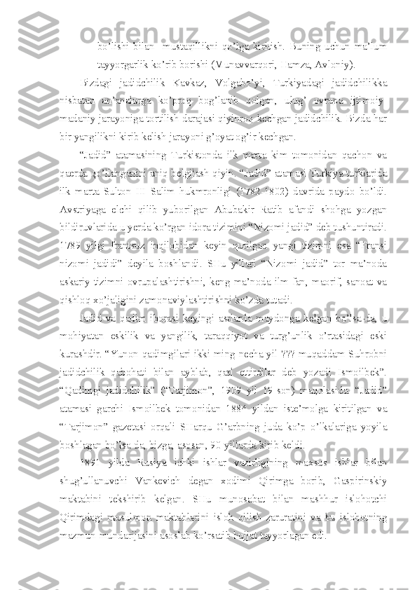 bo’lishi   bilan     mustaqillikni   qo’lga   kiritish.   Buning   uchun   ma’lum
tayyorgarlik ko’rib borishi (Munavvarqori, Hamza, Avloniy).
Bizdagi   jadidchilik   Kavkaz,   Volgabo’yi,   Turkiyadagi   jadidchilikka
nisbatan   an’analarga   ko’proq   bog’lanib   qolgan,   ulug’   ovrupa   ijtimoiy-
madaniy jarayoniga tortilish darajasi qiyinroq kechgan jadidchilik. Bizda har
bir yangilikni kirib kelish jarayoni g’oyat og’ir kechgan.
“Jadid”   atamasining   Turkistonda   ilk   marta   kim   tomonidan   qachon   va
qaerda qo’llanganini aniq belgilash qiyin. “Jadid” atamasi Turkiya turklarida
ilk   marta   Sulton   III   Salim   hukmronligi   (1782-1802)   davrida   paydo   bo’ldi.
Avstriyaga   elchi   qilib   yuborilgan   Abubakir   Ratib   afandi   shohga   yozgan
bildiruvlarida u yerda ko’rgan idora tizimini “Nizomi jadid” deb tushuntiradi.
1789   yilgi   frantsuz   inqilobidan   keyin   qurilgan   yangi   tizimni   esa   “Fransi
nizomi   jadidi”   deyila   boshlandi.   SHu   yillari   “Nizomi   jadid”   tor   ma’noda
askariy   tizimni   ovrupalashtirishni,   keng   ma’noda   ilm-fan,   maorif,   sanoat   va
qishloq xo’jaligini zamonaviylashtirishni ko’zda tutadi.
Jadid   va   qadim   iborasi   keyingi   asrlarda   maydonga   kelgan   bo’lsa-da,   u
mohiyatan   eskilik   va   yangilik,   taraqqiyot   va   turg’unlik   o’rtasidagi   eski
kurashdir. “Yunon qadimgilari ikki ming necha yil ??? muqaddam Suhrobni
jadidchilik   qabohati   bilan   ayblab,   qatl   ettirdilar   deb   yozadi   Ismoilbek”.
“Qadimgi   jadidchilik”   (“Tarjimon”,   1909   yil   19-son)   maqolasida.   “Jadid”
atamasi   garchi   Ismoilbek   tomonidan   1884   yildan   iste’molga   kiritilgan   va
“Tarjimon”   gazetasi   orqali   SHarqu   G’arbning   juda   ko’p   o’lkalariga   yoyila
boshlagan bo’lsa-da, bizga, asosan, 90-yillarda kirib keldi.
1891   yilda   Rusiya   ichki   ishlar   vazirligining   maxsus   ishlar   bilan
shug’ullanuvchi   Vankevich   degan   xodimi   Qirimga   borib,   Gaspirinskiy
maktabini   tekshirib   kelgan.   SHu   munosabat   bilan   mashhur   islohotchi
Qirimdagi   musulmon   maktablarini   isloh   qilish   zaruratini   va   bu   islohotning
mazmun-mundarijasini asoslab ko’rsatib hujjat tayyorlagan edi. 