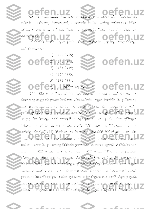 Rasmiy   murojaatdan   natija   chiqmagach,   Ismoilbekni   o’zi   Turkistonga
otlandi.   Toshkent,   Samarqand,   Buxoroda   bo’ldi.   Uning   tashabbusi   bilan
ushbu   shaxarlarda,   so’ngra   Farg’ona   vodiysida   “usuli   jadid”   maktablari
tashkil topdi.
Jadidchilik   bosib   o’tgan   yo’lni   shartli   ravishda   quyidagi   bosqichlarga
bo’lish mumkin:
1) 1900-1925;
2) 1925-1938;
3) 1938-1956;
4) 1956-1985;
5) 1985-1991;
6) 1991 yildan keyingi davr.
1900-1925   yillar   “jadidchilik”   tushunchasining   paydo   bo’lishi   va   o’z
davrining eng peshqadam hodisasi sifatida baholangan davridir. 20-yillarning
boshiga   qadar   jadid   va   jadidchilik,   uning   vakillari   atrofidagi   fikrlar   yo’l-
yo’lakay,   turli   voqea   va   munosabatlari   bilan   bildirilgani   bo’lib,   maxsus
tadqiqotlar   ko’zga   tashlanmaydi.   S.Ayniyning   1920   yilda   e’lon   qilingan
“Buxoro   inqilobi   tarixiy   materiallar”,   F.Xo’jaevning   “Buxoro   inqilobi
tarixiga   doir”   (1926)   kitoblari   bu   boradagi   dastlabki   ishlari   edi.   Har   ikki
muallif   jadidchilik     zamonaning   eng   muhim   hodisasi   sifatida   baholagan
edilar.  Biroq 20-yillarning ikkinchi yarmidan sharoit o’zgardi. Aslida bu son
oldin   –   1923   yildan   boshlangan   edi.   1923   yilda   BXR   rahbariyatidagi
o’zgarishlar,   besh   kishini,   xususan   Abdurauf   Fitrat   va   Ota   Xo’jaevlarning
ishdan   olinib,   Buxorodan   badarg’a   qilinishini   eslaylik.   Uzoq   davom   etgan
fuqarolar   urushi,   qishloq   xo’jaligining   izdan   chiqishi   mamlakatning   halokat
yoqasiga keltirib qo’ydi. Stalin aybdorni qidirishga tushib ketdi. Ayni paytda
partiya faoliyati haqidagi har qanday tanqidiy gap unga hujum sifatida qabul
qilindi.   Partiyada   esa   bo’linish   kuchaydi.   SHu   yil   oktyabrda   Tratsentning 