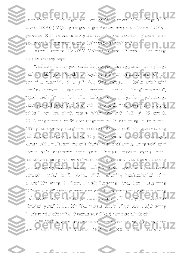 qator   e’tiroflari   ifodalangan   xati,   izma-iz   46   lar   arizasi   Mirzaqo’mga   kelib
tushdi. RKP (b) MQning kengaytirilgan Plenumi chaqirildi. Baholar 1924 yil
yanvarda   XIII   partkonferentsiyada   stalinchilikka   dastlabki   g’alaba   bilan
yakun topdi. Butun mamlakatda  dushman izlash boshlandi.
Akmal   Ikromov   O’zLKSM   MKning   1926   yil   13   may   II   Plenumdagi
nutqida shunday deydi:
“Jadidizm   ideologiyasi   savdo   burjuaziyasi   ideologiyasidir.   Uning   bizga
hech   bir   dahli   yo’q.   Negaki,   u   Oktyabrning   bir   tomonida,   biz   esa,   ikkinchi
tomonida   turamiz”.   SHu   yili   A.Qodiriy   partiya   –   davlat   arboblarini
obro’sizlantirishda   ayblanib   qamqqa   olindi.   “Inog’omovchilik”,
“Qosimovchilik”   nomlari   bilan   tarixga   kirgan,   ziyolilarni   yo’qotishga
qaratilgan   sud   jarayonlari   boshlandi.   1929   yilda   “Munavvarqori   va   uning
to’dasi”   qamoqqa   olindi,   tergov   ishlari   boshlandi.   1931   yil   25   aprelda
OGPUning qarori bilan 56 kishi sudga tortildi. 18 kishi otuvga hukm qilindi.
1973 yilda ommaviy qatag’onlar boshlandi. SHu tariqa SHo’ro hukumatining
jadidchilik   mafkurasiga   kirish   20-yillarni   ikkinchi   yarmidan   boshlagan
kurash ushbu mafkurani oradan ko’tarish bilan cheklanmay, uning vakillarini
jisman   yo’q   etishgacha   borib   yetdi.   Tabiiyki,   mazkur   siyosiy   muhit
jadidshunoslikning   ruhi   va   yo’nalishini   belgilab   berdi.   Jadidlar   va   ularning
ijtimoiy-siyosiy,   adabiy-madaniy   faoliyati   asosan   ayb   qidirish,   tanqid   va
qoralash   ob’ekti   bo’lib   xizmat   qildi.   Bularning   harakatchanlari   Olim
SHarafiddinovning   CHo’lpon,   J.Boybo’latovning   Fitrat,   Sotti   Husayinning
“O’tkan kunlar” haqidagi maqolalari edi. Badiiy adabiyotda esa jadidlarning
mehnatkash   xalq   manfaatiga   qarama-qarshi   qilib   qo’yilgan   dushman
obrazlari   yaratildi.   Jadidchilikka   maxsus   tadqiq   qilgan   Z.SH.Rajabovning
“Turkistonda jadidchilik” dissertatsiyasi (1937) ham davr ruhida edi.
1938-1956   yillarda   jadidchilik   va   uning   vakillari   avlodlari   qalbidan
tamom   siqib   chiqarildi.   Masalan,   1956   yilda   XX   asr   besh   adabiyoti   4 