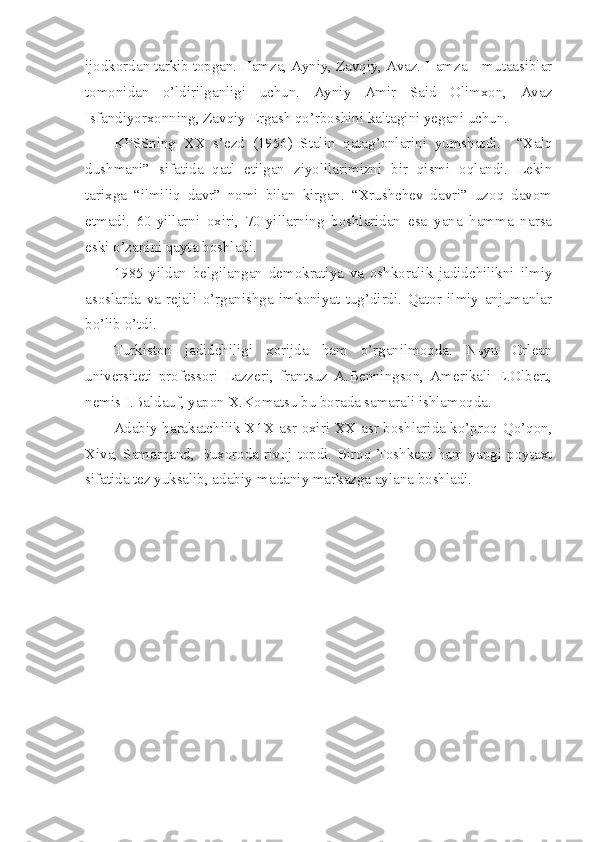 ijodkordan tarkib topgan. Hamza, Ayniy, Zavqiy, Avaz. Hamza – mutaasiblar
tomonidan   o’ldirilganligi   uchun.   Ayniy   Amir   Said   Olimxon,   Avaz
Isfandiyorxonning, Zavqiy Ergash qo’rboshini kaltagini yegani uchun.
KPSSning   XX   s’ezd   (1956)   Stalin   qatag’onlarini   yumshatdi.     “Xalq
dushmani”   sifatida   qatl   etilgan   ziyolilarimizni   bir   qismi   oqlandi.   Lekin
tarixga   “ilmiliq   davr”   nomi   bilan   kirgan.   “Xrushchev   davri”   uzoq   davom
etmadi.   60-yillarni   oxiri,   70-yillarning   boshlaridan   esa   yana   hamma   narsa
eski o’zanini qayta boshladi.
1985   yildan   belgilangan   demokratiya   va   oshkoralik   jadidchilikni   ilmiy
asoslarda   va   rejali   o’rganishga   imkoniyat   tug’dirdi.   Qator   ilmiy   anjumanlar
bo’lib o’tdi.
Turkiston   jadidchiligi   xorijda   ham   o’rganilmoqda.   Nьyu   Orlean
universiteti   professori   Lazzeri,   frantsuz   A.Benningson,   Amerikali   E.Olbert,
nemis I.Baldauf, yapon X.Komatsu bu borada samarali ishlamoqda.
Adabiy harakatchilik X1X asr oxiri XX asr boshlarida ko’proq Qo’qon,
Xiva, Samarqand, Buxoroda rivoj  topdi. Biroq Toshkent ham  yangi  poytaxt
sifatida tez yuksalib, adabiy-madaniy markazga aylana boshladi. 