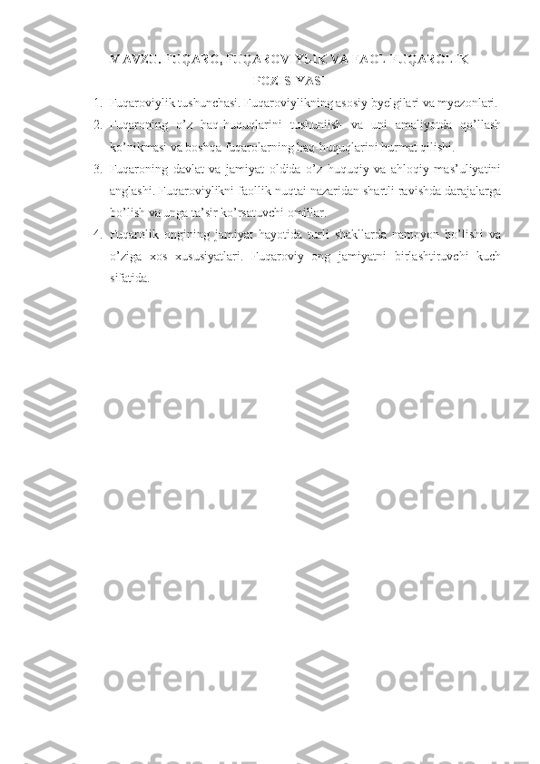 MAVZU.  FUQARO, FUQAROVIYLIK VA FAOL FUQAROLIK
POZISIYASI
1. Fuqaroviylik tushunchasi. Fuqaroviylikning asosiy byelgilari va myezonlari.
2. Fuqaroning   o’z   haq-huquqlarini   tushuniish   va   uni   amaliyotda   qo’llash
ko’nikmasi va boshqa fuqarolarning haq-huquqlarini hurmat qilishi. 
3. Fuqaroning   davlat   va   jamiyat   oldida   o’z   huquqiy   va   ahloqiy   mas’uliyatini
anglashi. Fuqaroviylikni faollik nuqtai nazaridan shartli ravishda darajalarga
bo’lish va unga ta’sir ko’rsatuvchi omillar. 
4. Fuqarolik   ongining   jamiyat   hayotida   turli   shakllarda   namoyon   bo’lishi   va
o’ziga   xos   xususiyatlari.   Fuqaroviy   ong   jamiyatni   birlashtiruvchi   kuch
sifatida. 