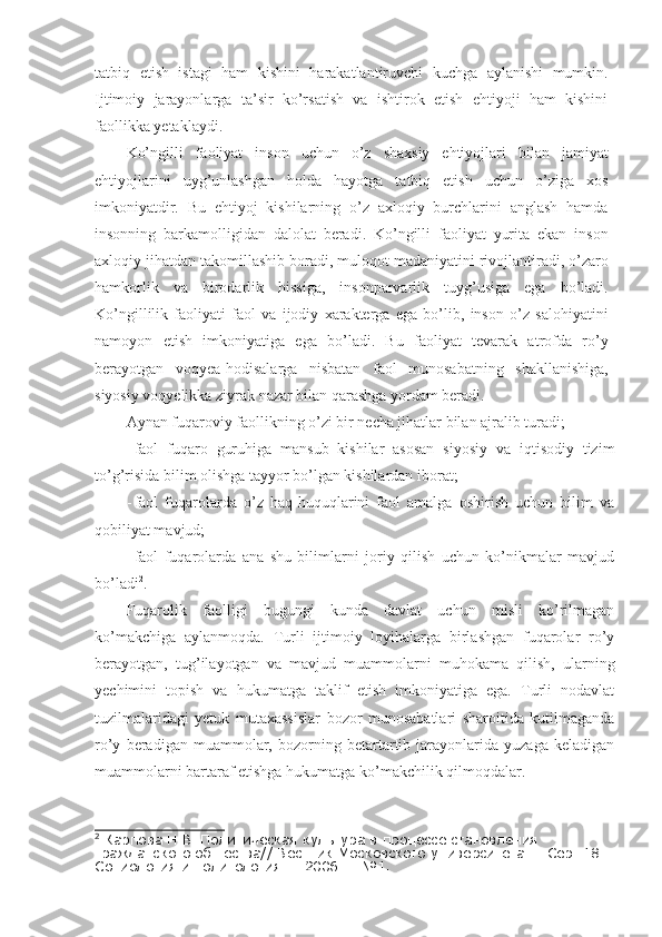 tatbiq   etish   istagi   ham   kishini   harakatlantiruvchi   kuchga   aylanishi   mumkin.
Ijtimoiy   jarayonlarga   ta’sir   ko’rsatish   va   ishtirok   etish   ehtiyoji   ham   kishini
faollikka yetaklaydi.
Ko’ngilli   faoliyat   inson   uchun   o’z   shaxsiy   ehtiyojlari   bilan   jamiyat
ehtiyojlarini   uyg’unlashgan   holda   hayotga   tatbiq   etish   uchun   o’ziga   xos
imkoniyatdir.   Bu   ehtiyoj   kishilarning   o’z   axloqiy   burchlarini   anglash   hamda
insonning   barkamolligidan   dalolat   beradi.   Ko’ngilli   faoliyat   yurita   ekan   inson
axloqiy jihatdan takomillashib boradi, muloqot madaniyatini rivojlantiradi, o’zaro
hamkorlik   va   birodarlik   hissiga,   insonparvarlik   tuyg’usiga   ega   bo’ladi.
Ko’ngillilik   faoliyati   faol   va   ijodiy   xarakterga   ega   bo’lib,   inson   o’z   salohiyatini
namoyon   etish   imkoniyatiga   ega   bo’ladi.   Bu   faoliyat   tevarak   atrofda   ro’y
berayotgan   voqyea-hodisalarga   nisbatan   faol   munosabatning   shakllanishiga,
siyosiy voqyelikka ziyrak nazar bilan qarashga yordam beradi.
Aynan fuqaroviy faollikning o’zi bir necha jihatlar bilan ajralib turadi; 
- faol   fuqaro   guruhiga   mansub   kishilar   asosan   siyosiy   va   iqtisodiy   tizim
to’g’risida bilim olishga tayyor bo’lgan kishilardan iborat;
- faol   fuqarolarda   o’z   haq-huquqlarini   faol   amalga   oshirish   uchun   bilim   va
qobiliyat mavjud; 
- faol   fuqarolarda   ana   shu   bilimlarni   joriy   qilish   uchun   ko’nikmalar   mavjud
bo’ladi 2
. 
Fuqarolik   faolligi   bugungi   kunda   davlat   uchun   misli   ko’rilmagan
ko’makchiga   aylanmoqda.   Turli   ijtimoiy   loyihalarga   birlashgan   fuqarolar   ro’y
berayotgan,   tug’ilayotgan   va   mavjud   muammolarni   muhokama   qilish,   ularning
yechimini   topish   va   hukumatga   taklif   etish   imkoniyatiga   ega.   Turli   nodavlat
tuzilmalaridagi   yetuk   mutaxassislar   bozor   munosabatlari   sharoitida   kutilmaganda
ro’y   beradigan   muammolar,   bozorning   betartartib   jarayonlarida   yuzaga   keladigan
muammolarni bartaraf etishga hukumatga ko’makchilik qilmoqdalar. 
2
 Карпова Н.В. Политическая культура в процессе становления 
гражданского общества// Вестник Московского университета. – Сер. 18 :
Социология и политология. – 2006. – №1. 