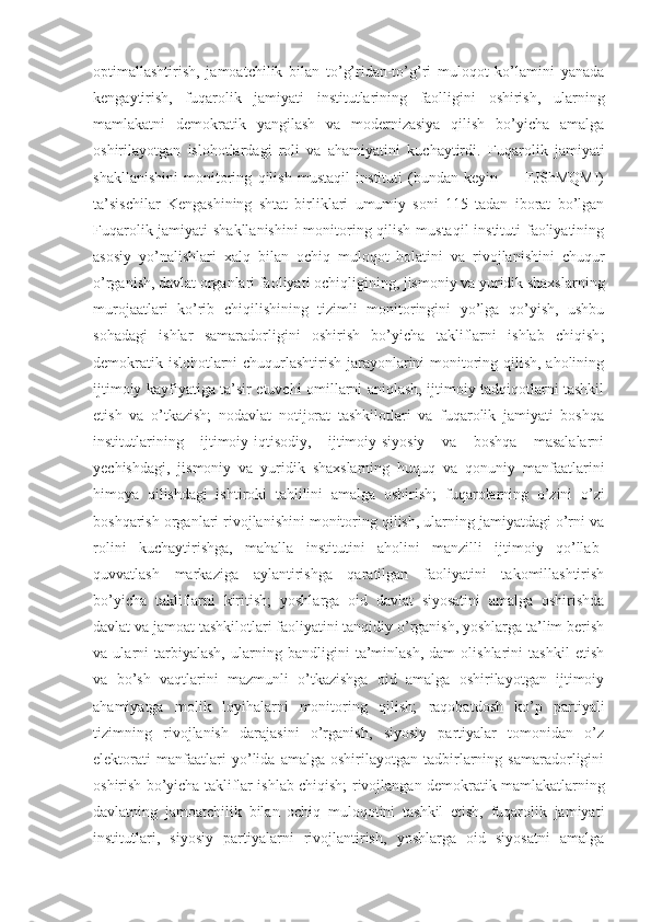 optimallashtirish,   jamoatchilik   bilan   to’g’ridan-to’g’ri   muloqot   ko’lamini   yanada
kengaytirish,   fuqarolik   jamiyati   institutlarining   faolligini   oshirish,   ularning
mamlakatni   demokratik   yangilash   va   modernizasiya   qilish   bo’yicha   amalga
oshirilayotgan   islohotlardagi   roli   va   ahamiyatini   kuchaytirdi.   Fuqarolik   jamiyati
shakllanishini   monitoring   qilish   mustaqil   instituti   (bundan   keyin   —   FJShMQMI)
ta’sischilar   Kengashining   shtat   birliklari   umumiy   soni   115   tadan   iborat   bo’lgan
Fuqarolik jamiyati  shakllanishini  monitoring qilish mustaqil  instituti faoliyatining
asosiy   yo’nalishlari   xalq   bilan   ochiq   muloqot   holatini   va   rivojlanishini   chuqur
o’rganish, davlat organlari faoliyati ochiqligining, jismoniy va yuridik shaxslarning
murojaatlari   ko’rib   chiqilishining   tizimli   monitoringini   yo’lga   qo’yish,   ushbu
sohadagi   ishlar   samaradorligini   oshirish   bo’yicha   takliflarni   ishlab   chiqish ;
demokratik islohotlarni chuqurlashtirish jarayonlarini monitoring qilish, aholining
ijtimoiy kayfiyatiga ta’sir etuvchi omillarni aniqlash, ijtimoiy tadqiqotlarni tashkil
etish   va   o’tkazish;   nodavlat   notijorat   tashkilotlari   va   fuqarolik   jamiyati   boshqa
institutlarining   ijtimoiy-iqtisodiy,   ijtimoiy-siyosiy   va   boshqa   masalalarni
yechishdagi,   jismoniy   va   yuridik   shaxslarning   huquq   va   qonuniy   manfaatlarini
himoya   qilishdagi   ishtiroki   tahlilini   amalga   oshirish;   fuqarolarning   o’zini   o’zi
boshqarish organlari rivojlanishini monitoring qilish, ularning jamiyatdagi o’rni va
rolini   kuchaytirishga,   mahalla   institutini   aholini   manzilli   ijtimoiy   qo’llab-
quvvatlash   markaziga   aylantirishga   qaratilgan   faoliyatini   takomillashtirish
bo’yicha   takliflarni   kiritish;   yoshlarga   oid   davlat   siyosatini   amalga   oshirishda
davlat va jamoat tashkilotlari faoliyatini tanqidiy o’rganish, yoshlarga ta’lim berish
va   ularni   tarbiyalash,   ularning   bandligini   ta’minlash,   dam   olishlarini   tashkil   etish
va   bo’sh   vaqtlarini   mazmunli   o’tkazishga   oid   amalga   oshirilayotgan   ijtimoiy
ahamiyatga   molik   loyihalarni   monitoring   qilish;   raqobatdosh   ko’p   partiyali
tizimning   rivojlanish   darajasini   o’rganish,   siyosiy   partiyalar   tomonidan   o’z
elektorati   manfaatlari   yo’lida   amalga   oshirilayotgan   tadbirlarning   samaradorligini
oshirish bo’yicha takliflar ishlab chiqish;  rivojlangan demokratik mamlakatlarning
davlatning   jamoatchilik   bilan   ochiq   muloqotini   tashkil   etish,   fuqarolik   jamiyati
institutlari,   siyosiy   partiyalarni   rivojlantirish,   yoshlarga   oid   siyosatni   amalga 