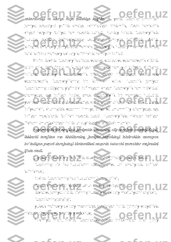 xabardorligi   va   ularga   rioya   qilishiga   bog’liq.   Bu   yerda   fuqarolar   tomonidan
jamiyat   taraqqiyoti   yo’lida   amalga   oshiriladigan   birdamlik,   o’zaro   hamkorlik
singari   ixtiyoriy   faoliyat   ham   nazarda   tutiladi.   Bunday   holatda   fuqaroviylikda
huquqqa   nisbatan   ma’naviyatning   ustuvorligi   namoyon   bo’lmoqda.   Aslida
ko’pgina   an’anaviy   jamiyatlarda   hamisha   fuqaroviylik   huquqiy   mazmunda   emas,
balki ko’proq ma’naviy axloqiy ko’rinishda namoyon bo’ladi. 
Sho’ro davrida fuqaroviylik albatta vatanga sadoqat va vatanparvarlik sifatida
talqin   etilsa-da,   ko’proq   mafkuralashgan   ko’rinishda   namoyon   bo’lgan.   Ko’pgina
hollarda   fuqaroviylik   vatanparvarlik   bilan   aralash   ifodalangan.   Aslida   esa
vatanparvarlik   fuqaroviylikning   bir   ko’rinishi   xolos.   Fuqarolik   jamiyati
fuqarolarning oddiygina yig’indisi bo’lmagani singari fuqaroviylik ham individual
ahamiyatga   ega   bo’lgan   hodisa   emas.   Fuqaroviylik   bir   mamlakat   hududida
yashovchi fuqarolarning o’z vatanlariga sodiqligi, qonunlarni hurmat qilish, ularga
bo’ysunishi,   shuningdek   vatannni   himoya   qilish   va   umummilliy   ahamiyatga   ega
bo’lgan   masalalarda   faollikni   nazarda   tutadi.   Fuqaroviylikka   nisbatan   berilgan
fikrlarni umumlashtirgan holda un quyidagicha ta’riflash mumkin:
Fuqaroviylik bir tarafdan jamiyatda shaxsning oliy darajada mustaqilligini,
ikkinchi   tarafdan   esa   kishilarning   jamiyat   hayotidagi   ishtirokida   namoyon
bo’ladigan yuqori darajadagi birdamlikni nazarda tutuvchi qarashlar majmuini
ifoda etadi.
Quyidagilar fuqaroviylikni ifoda etuvchi muhim jihatlar qatoriga kiradi: 
- fuqaroning   o’z   haq-huquqlarini   tushunishi   va   uni   amaliyotda   qo’llash
ko’nikmasi; 
- boshqa fuqarolarning haq-huquqlarini hurmat qilish; 
- fuqaroning o’z xatti-harakati uchun shaxsiy javobgarligi; 
- davlat va jamiyat oldida o’zining huquqiy va axloqiy mas’uliyatini anglash; 
- fuqarolarning tengligi; 
- yuksak ma’naviy-axloqiy mezonlarga asoslangan  holda ijtimoiy voqyelikka
nisbatan obyektiv va tanqidiy yondashuv; 
- hokimiyat   bilan,   boshqa   fuqarolar   va   jamoat   birlashmalari   bilan   ijobiy 