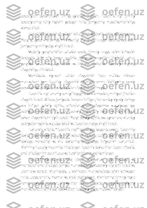 taraqqiyotni   tezlashtiruvchi   omilga   aylanishi   mumkin.   Fuqarolik   ongi   ijtimoiy
taraqqiyotning   ruhiy   negizini   yaratgan   holda   jamiyatning   mustahkamlanishiga
xizmat qiladi.
Fuqarolik ongi yangi g’oyalarni qabul qilish darajasida ochiq xarakterga ega.
Yangi   g’oyalar   shu   tizimga   mos   ekanligi   o’z   isbotini   topgan   taqdirda   asta   sekin
jamiyatning mohiyatiga singib boradi.
Madaniy   yangilanishlar   uzluskiz   tarzda   ijtimoiy   ongga   ta’sir   ko’rsatish
darajasida   ko’p   ro’y   bergan   taqdirda   jamiyatda   voqyelikni   his   etish   uchun
yangicha   usullar   vujudga   keladi   va   bu   o’z   navbatida   fuqaroviy   ongning
o’zgarishiga olib keladi.
Mamlakatda   siyosatni   tubdan   o’zgartirish   hatto   mulkka   nisbatan
munosabatni   ham   butunlay   o’zgartirish   mumkin,   ammo   kishilarning   asosiy
qarashlari va qadriyatlarini tezlik bilan o’zgartirib bo’lmaydi. 
Fuqarolik ongi umumiy tamoyillargagina asoslanmasdan, mohiyati jihatidan
o’zgarib   boradi.   Albatta   jamiyatda   barqaror   bo’lgan,   har   qanday   siyosiy   tizimga
xos   bo’lgan   tarixiiy   tajriba,   an’analar   singari   o’zgarmas   xususiyatga   ega
qadriyatlar   mavjud   bo’lib,   ular   fuqaroviy   ongda   ro’y   berishi   mumkin   bo’lgan
tezkor   o’zgarishlarni   tiyib   turadi.   Yangi   tarixiy   tajriba   esa   aynan   ana   shunday
qadriyatlar negizida vujudga keladi va fuqarolar ongiga singib boradi. 
Tushuncha sifatida “fuqarolik ongi” haqida gap ketganda avvalo fuqaroning
davlat   bilan   siyosiy-huquqiy   munosabatlari   nazarda   tutilib,   kishining   biror-bir
davlatga   mansubligi   va   shu   davlatning   qonunlariga   bo’ysunishi   tushuniladi.
Kishining huquqiy maqomida ifodalangan fuqarolik davlat bilan fuqaro o’rtasida
amal qiladigan bir qator huquq va burchlar bilan mustahkamlangan.
Turli   ijtimoiy   subyektlarning   o’zaro   ta’sirlashuvi   ro’y   beradigan   va
manfaatlari amal qiladigan jamiyat munosabatlariga fuqaroviy ong kirib boradi va
ularni   aks   ettiradi.   Shuningdek,   u   kishilararo   munosabatlarga   ta’sir   ko’rsatgan
holda ularga aniqlik, mazmun va shakl  bag’ishlaydi.  Kishilarning ijtimoiy hayot
hamda   davlatga   nisbatan,   shaxs   bilan   davlat   o’rtasida   haqiqiy   va   me’yoriy
munosabatlar to’g’risidagi tasavvurlari fuqaroviy ongda mujassamlashgan. 