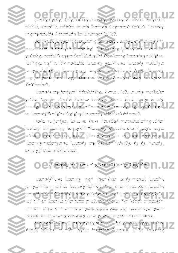 Ijtimoiy-siyosiy,   diniy,   axloqiy,   huquqiy,   iqtisodiy   va   boshqa   me’yorlar,
talablar,   tamoyillir,   qoidalar   umumiy   fuqaroviy   dunyoqarash   shaklida   fuqaroviy
ongning tarkibiy elementlari sifatida namoyon bo’ladi.
Demokratik   jamiyatning   barqarorligi   demokratik   qadriyatlar   bilan   boyishni
taqozo   etadi.   Bu   jarayon   jamiyatdagi   fuqarolarning   ijtimoiy   erkin   sharoitda
yashashga qanchalik tayyor ekanliklari, ya’ni shaxslarning fuqaroviy yetukligi va
faolligiga   bog’liq.   O’z   navbatida   fuqaroviy   yetuklik   va   fuqaroviy   mus’uliyat
jamiyat   a’zolarining   fuqaroviy   ongi   darajasi   bilan   belgilanadi.   Aynan   fuqaroviy
ong   jamiyatning   ma’naviy,   intellektual   hamda   ijtimoiy-iqtisodiy   salohiyatini
shakllantiradi.
Fuqaroviy   ong   jamiyatni   birlashtirishga   xizmat   qiladi,   umumiy   manfaatlar
yo’lida   fuqarolar   o’rtasida   kelishuv   bo’lishiga   xizmat   qiladi.   Jamiyatda   ro’y
beradigan   turli   ijtimoiy-madaniy   omillar   ta’sirida   fuqaroviy   ong   o’zgarib   boradi
va fuqaroviylik to’g’risidagi g’oyalar taraqqiyotida o’z aksini topadi. 
Davlat   va   jamiyat,   davlat   va   shaxs   o’rtasidagi   munosabatlarning   tabiati
haqidagi   bilimlarning   kengayishi   “fuqaroviylik”   tushunchasini   qayta   qayta
tafakkur   qilishni   taqozo   etadi.   Ijtimoiy   jarayonlar   natijasida   sayqallangan
fuqaroviy   madaniyat   va   fuqaroviy   ong   kishilarni   iqtisodiy,   siyosiy,   huquqiy,
axloqiy jihatdan shakllantiradi. 
.Fuqaroviy faollik va uning fuqarolik jamiyatidagi o’rni
Fuqaroviylik   va   fuqaroviy   ongni   o’rganishdan   asosiy   maqsad   fuqarolik
jamiyatini   barpo   etishda   fuqaroviy   faollikni   o’rganishdan   iborat.   Zero   fuqarolik
jamiyati nafaqat fuqaroviylik xususiyatlariga ega ongli fuqarolar vositasida, balki
faol   bo’lgan   fuqarolar   bilan   barpo   etiladi.   Ana   shu   faollikni   keltirib   chiqaruvchi
omillarni   o’rganish   muhim   ahamiyatga   egadir.   Zero   ular   fuqarolik   jamiyatini
barpo etishning umumiy va xususiy qonuniyatlarini anglash imkonini beradi. 
Fuqaroviy faollikni ijtimoiy-siyosiy va mehnat faoliyatiga ijodiy yondashuv
sifatida   baholash   mumkin.   Aynan   insonning   fuqaroviy   faolligi   shaxsning 