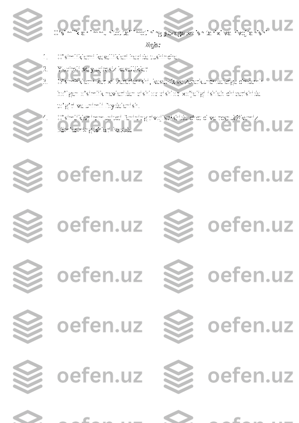 O‘simliklar immunitet ta’limotining yuzaga kelish tarixi va   rivojlanishi
Reja:
1. O’simliklarni kasalliklari haqida tushincha 
2. Yuqimli va yuqimsiz kasalliklar
3. O’simliklarni xar xil zararlanishi, kasallik va zararkunandalarga chidamli 
bo’lgan o’simlik navlaridan qishloq qishloq xo’jaligi ishlab chiqarishida 
to’g’ri va unimli foydalanish.
4. O’simliklar immuniteti fanining rivojlanishida chet el va respublikamiz 
olimlarining ishlari haqida
  