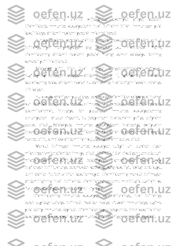 Fitoimmunitetning   qishloq   xo‘jaligidagi   axamiyati   g‘oyat   kattadir.
O‘simliklarda   immunitet   xususiyatlarini   hosil   bo‘lishini   bilish     immunogen   yoki
kasalliklarga chidamli navlarni yaratish imkonini beradi.
Bunday   navlarni   yaratish   qishloq   xo‘jalik   maxsulotlarini   hosilini   nobud
bo‘lishiga   yo‘l   qo‘ymaydigan   eng   samarali   usul   hisoblanadi.   Y a ’ni,
o‘simliklarning   chidamli   navlarini   yaratish   hozirgi   zamon   seleksiya   fanining
samarali yo‘li hisoblanadi. 
Seleksiya   yo‘li   bilan   hosil   qilingan   kungaboqarning   shumg‘iyaga,
bug‘doyning   qo‘ng‘ir   zangga   chidamli   Qirim   1,   g‘o‘zaning   Toshkent,
katoshkaning rakka chidamli navlari bu ekinlarning hosildorligini keskin ortishiga
olib kelgan.
Bu soxada erishilgan yutuqlarga qaramasdan o‘simliklar seleksiyasi  hozirgi
kun   talablari   darajasidan   orqada   qolmoqda.   Bu   boradagi   tadqiqotlarni   yanada
takomillashtirish,   biologiya   fani   yutuqlarini   immunitet   xususiyatlarining
qonuniyatlari     chuqur   o‘rganib,   bu   jarayonlarni   boshqarishni   yo‘lga   qo‘yishni
taqoza   qiladi.   Seleksiyada   immunitet   xususiyatlarni   boshqarish   evolyusion
bosqichda   tuban   va   yuksak   o‘simliklarning   rivojlanish   bosqichlarini   bir   davrda
nazorat qilib, kompleks chidamlilikni vujudga keltirishni taqoza qiladi.
Mansub   bo‘lmagan   immunitet   xususiyati   tufayli   uni   qurshab   olgan
mikroorganizmlar ta’siridan himoya qiladi. O‘simlik ildizi o‘sadigan tuproqda turli
mikroorganizmlar:   zamburug‘lar,   bakteriyalar,   aktinomitsetlar   bilan   uzviy
bog‘langan bo‘lib, shunga qaramasdan kartoshka zang kasalligi, lavlagi qora kuya,
donli   ekinlar   fitoftorioz   bilan   kasallanmaydi.   O‘simliklarning   mansub   bo‘lmagan
chidamliligining   hosil   bo‘lishida   o‘simlikning   anotomo-morfologik   tuzilishi   va
fiziologik xususiyatlari ham asosiy rol o‘ynaydi.
O‘simliklarning   immunitet   xususiyati   kelib   chiqishiga,   hosil   bo‘lishiga
qarab   quyidagi   turlarga   bo‘linadi.   Nasldan   naslga   o‘tuvchi   immunitetga   tug‘ma
yoki tabiiy immunitet deyiladi. O‘simliklar hayot   jarayonida biror  kasallik bilan
kasallanmaslik xususiyati suniy   immunitet yoki orttirilgan  immunitet deyiladi . 
