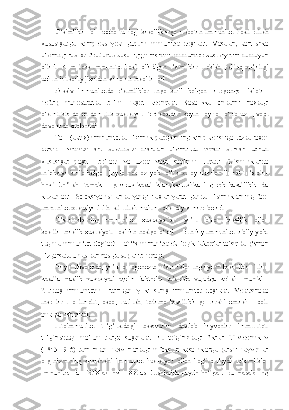 O‘simliklar   bir   necha   turdagi   kasalliklarga   nisbatan   immunitet   hosil   qilish
xususiyatiga   kompleks   yoki   guruhli   immunitet   deyiladi.   Masalan,   kartoshka
o‘simligi  rak va fitoftoroz kasalligiga nisbitan   immunitet  xususiyatini   namoyon
qiladi.   Kompleks   immunitet   hosil   qiladigan o‘simliklarni ekish qishloq xo‘jaligi
uchun iqtisodiy jixatdan  samarali hisoblanadi.
Passiv   immunitetda   o‘simliklar   unga   kirib   kelgan   patogenga   nisbatan
befarq   munosabatda   bo‘lib   hayot   kechiradi.   Kasallkka   chidamli   navdagi
o‘simliklarda   chidamlilik   xususiyati   2-3   soatdan   keyin   paydo   bo‘lib   uzoq   vaqt
davomida saqlanadi.
Faol   (aktiv)   immunitetda   o‘simlik   patogenning   kirib   kelishiga   tezda  javob
beradi.   Natijada   shu   kasallikka   nisbatan   o‘simlikda   qarshi   kurash   uchun
xususiyat   paydo   bo‘ladi   va   uzoq   vaqt   saqlanib   turadi.   O‘simliklarda
infeksiya   kirib   kelgan   joyda   nekroz   yoki   o‘lik   xujayralardan   iborat   to‘siqlar
hosil   bo‘lishi   tamakining   virus   kasalliklari,kartoshkaning   rak   kasalliklarida
kuzatiladi.   Seleksiya   ishlarida   yangi   navlar   yaratilganda   o‘simliklarning   faol
immunitet xususiyatini hosil qilish muhim iqtisodiy samara beradi.
O‘simliklarning   immunitet   xususiyatlari   ya’ni   biror   kasallik   bilan
kasallanmaslik   xususiyati   nasldan   naslga   o‘tadi.     Bunday   immunitet   tabiiy   yoki
tug‘ma immunitet  deyiladi. Tabiiy immunitet ekologik faktorlar ta’sirida qisman
o‘zgarsada u nasldan naslga saqlanib boradi.
Hayot   davomida,  ya’ni   ontogenezda  o‘simliklarning  ayrim  kasalliklar   bilan
kasallanmaslik   xususiyati   ayrim   faktorlar   ta’sirida   vujudga   kelishi   mumkin.
Bunday   immunitetni   orttirilgan   yoki   suniy   immunitet   deyiladi.   Meditsinada
insonlarni   polimelit,   ospa,   qutirish,   terlama   kasalliklarga   qarshi   emlash   orqali
amalga oshiriladi.
Fitoimmunitet   to‘g‘risidagi   tassavurlar   dastlab   hayvonlar   immuniteti
to‘g‘risidagi   ma’lumotlarga   suyanadi.   Bu   to‘g‘risidagi   fikrlar   I.I.Mechnikov
(1845-1916)   tamonidan   hayvonlardagi   infeksion   kasalliklarga   qarshi   hayvonlar
organizmining   kurashishi   immunitet   hususiyati   bilan   bog‘liq   deydi.   O‘simliklar
immuniteti   fani   XIX   asr   oxiri   XX   asr   boshlarida   paydo   bo‘lgan.   Bu   masalaning 