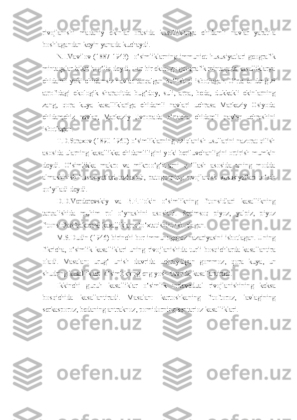 rivojlanishi   madaniy   ekinlar   orasida   kasalliklarga   chidamli   navlar   yaratila
boshlagandan keyin yanada kuchaydi.
N.I.Vavilov   (1887  1943)     o‘simliklarning   immuniet   hususiyatlari   geografik
mintaqalar bilan bog‘liq deydi. Har bir ekologo geografik mintaqada kasalliklarga
chidamli   yoki   chidamsiz   navlar   tarqalgan   bo‘lishini   isbotlagan.   O‘rta   er   dengizi
atrofidagi   ekologik   sharaoitda   bug‘doy,   suli,   arpa,   beda,   dukkakli   ekinlarning
zang,   qora   kuya   kasalliklariga   chidamli   navlari   uchrasa   Markaziy   Osiyoda
chidamchiz   navlar,   Markaziy   Evropada   o‘rtacha   chidamli   navlar   uchrashini
isbotlagan.
T.D.Straxov (1890-1960) o‘simliklarning oziqlanish usullarini nazorat qilish
asosida ularning kasallikka chidamliligini yoki beriluvchanligini ortirish mumkin
deydi.   O‘simlikka   makro   va   mikroo‘g‘itlarni   qo‘llash   asosida   uning   modda
almashinish   hususiyatlari   tezlashib,   patogenning   rivojlanish   xususiyatlari   to‘sib
qo‘yiladi deydi.
D.D.Verderevskiy   va   B.P.Tokin   o‘simlikning   fitonsidlari   kasallikning
tarqalishida   muhim   rol   o‘ynashini   asosladi.   Sarimsoq   piyoz,   yalpiz,   piyoz
fitonsidlari bakterial kasalliklarni to‘xtatishini isbotlagan.
M.S.Dudin (1946) birinchi bor immunogenez nazariyasini isbotlagan. Uning
fikricha,   o‘simlik   kasal l iklari   uning   rivojlanishida   turli   bosqichlarda   kasallantira
oladi.   Masalan:   urug‘   unish   davrida   uchraydigan   gommoz,   qora   kuya,   un
shudring kasalliklari  o‘simlikning eng yosh davrida kasallantiradi.
Ikkinchi   guruh   kasalliklar   o‘simlik   indevedual   rivojlanishining   keksa
bosqichida   kasallantiradi.   Masalan:   kartoshkaning   fitoftoroz,   lavlagining
s erkasporoz, bedaning antraknoz, pomidorning septarioz kasalliklari. 