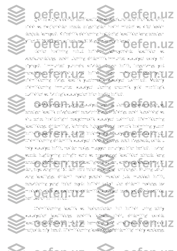 Qishloq xo‘jalik ekinlari qator kasalliklar va zararkunandalar bilan kasallanib,
o‘sish   va   rivojlanishdan   orqada   qolganligidan   hosilni   miqdori   va   sifati   keskin
darajada  kamayadi.  Ko‘pchilik  ekinlarning  hosildorligi  kasalliklar  keng   tarqalgan
yillari 20 25 %, ayrim xollarda esa 50 % gacha kamayib ketadi.
Ekinlar   hosilining   nobud   bo‘lishini   kamaytirishda   kasalliklar   va
zararkunandalarga   qarshi   ularning   chidamlilik-immunitet   xususiyati   asosiy   rol
o‘ynaydi.   "Immunitet"   yunoncha   so‘zidan   olingan   bo‘lib,   "organizmga   yod
narsalardan   holi   bo‘lish,   ozod   bo‘lish"   degan   ma’noni   bildiradi   ya’ni
o‘simliklarning   o‘ziga   kasallik   yuqtirmaslik   xususiyati   tushiniladi.   Madaniy
o‘simliklarning   immunitet   xususiyati   ularning   anatomik   yoki   morfologik
tuzilishlari va fiziologik xususiyatlari bilan bog‘liq bo‘ladi. 
O‘simliklarning   immunitet   xususiyati   deganda   ularning   tanasiga   kirgan   va
tarqalgan kasallik qo‘zg‘atuvchi parazitning zararli ta’siriga qarshi kurashishgi  va
shu   tariqa   hosildorligini   pasaytirmaslik   xususiyati   tushiniladi.   O‘simliklarning
kasalliklarga   chidamliligi,   ko‘pincha   hujayra   shirasi   osmotik   bosimining   yuqori
bo‘lishiga,ayrim   hollarda   ularning   biokimyoviy   hususiyatlariga   bog‘liq   bo‘ladi.
O‘simliklarning chidamlilik xususiyati o‘sish sharoitiga qarab o‘zgarsada, aslida u
irsiy   xususiyat   bo‘lib,   nasldan   naslga   muayyan   qonuniyat   bilan   beriladi.   Hozirgi
vaqtda   bug‘doyning   qo‘ng‘ir   sariq   va   poya   zanggi   kasalliklari   tabiatda   keng
tarqalgan. Natijada qo‘ng‘ir zang kasalligining 90 dan, sariq zang kasalligining 30
dan, poya zangining 150 darn ortiq irqlari mavjudligi   aniqlangan. Shuning uchun
zang   kasalligiga   chidamli   navlar   yaratish   masalasi   juda   murakkab   bo‘lib,
parazitlaning   yangi   irqlari   paydo   bo‘lishi   tufayli   ular   chidamli   navlarga   tez
moslashib   oladi   va   navlarning   chidamlilik   xususiyati   tezda   yo‘qolib   kasallikka
beriluvchan bo‘lib qoladi. 
O‘simliklarning   kasallik   va   hasharotlardan   holi   bo‘lishi   uning   tabiiy
xususiyatlari   kasalliklarga   qarshilik   ko‘rsata   olishi,   chidamliligi   asosida
kasallikning   tarqalishga   imkoniyat   bermasligi   yoki   uning   rivojlanishini   to‘sishi
natijasida ro‘y beradi. O‘simliklarning kasalliklarga chidamliligi nisbiy xarakterga 