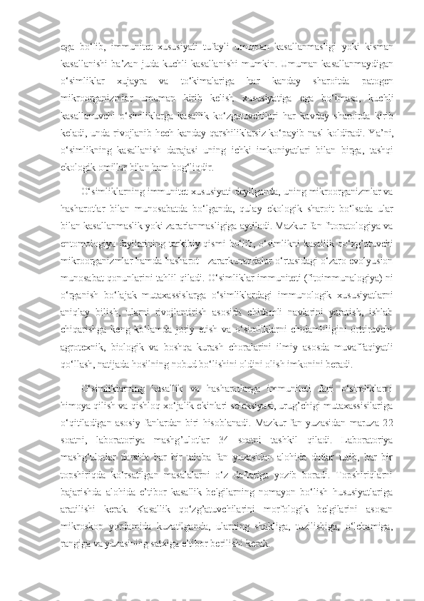 ega   bo‘lib,   immunitet   xususiyati   tufayli   umuman   kasallanmasligi   yoki   kisman
kasallanishi   ba’zan   juda   kuchli   kasallanishi   mumkin.   Umuman   kasallanmaydigan
o‘simliklar   xujayra   va   to‘kimalariga   har   kanday   sharoitda   patogen
mikroorganizmlar   umuman   kirib   kelish   xususiyatiga   ega   bo‘lmasa,   kuchli
kasallanuvchi   o‘simliklarga   kasallik   ko‘zgatuvchilari   har   kavday   sharoitda   kirib
keladi, unda rivojlanib hech kanday qarshiliklarsiz ko‘payib nasl koldiradi. Y a ’ni,
o‘simlikning   kasallanish   darajasi   uning   ichki   imkoniyatlari   bilan   birga,   tashqi
ekologik omillar bilan ham bog‘li q dir.
O‘simliklarning immunitet xususiyati deyilganda, uning mikroorganizmlar va
hasharotlar   bilan   munosabatda   bo‘lganda,   qulay   ekologik   sharoit   bo‘lsada   ular
bilan kasallanmaslik yoki zararlanmasligiga aytiladi. Mazkur fan fitopatologiya va
entomologiya fayilarining tarkibiy qismi  bo‘lib, o‘simlikni  kasallik qo‘zg’atuvchi
mikroorganizmlar hamda hasharot - zararkunandalar o‘rtasidagi o‘zaro evolyusion
munosabat qonunlarini tahlil qiladi. O‘simliklar immuniteti (fitoimmunalogiya) ni
o‘rganish   bo‘lajak   mutaxassislarga   o‘simliklardagi   immunologik   xususiyatlarni
aniqlay   bilish,   ularni   rivojlantirish   asosida   chidamli   navlarini   yaratish,   ishlab
chiqarishga   keng   ko‘lamda   joriy   etish   va   o‘simliklarni   chidamliligini   orttiruvchi
agrotexnik,   biologik   va   boshqa   kurash   choralarini   ilmiy   asosda   muvaffaqiyatli
qo‘llash, natijada hosilning nobud bo‘lishini oldini olish imkonini beradi.
O‘simliklarning   kasallik   va   hasharotlarga   immuniteti   fani   o‘simliklarni
himoya qilish va qishloq xo‘jalik ekinlari seleksiyasi, urug’chigi mutaxassisilariga
o‘qitiladigan   asosiy   fanlardan   biri   hisoblanadi.   Mazkur   fan   yuzasidan   maruza   2 2
soatni,   laboratoriya   mashg ’ ulotlar   34   soatni   tashkil   qiladi.   Laboratoriya
mashg‘ulotlar   darsida   har   bir   talaba   fan   yuzasidan   alohida   daftar   tutib,   har   bir
topshiriqda   ko‘rsatilgan   masalalarni   o‘z   daftariga   yozib   boradi.   Topshiriqlarni
bajarishda   alohida   e’tibor   kasallik   belgilarning   nomayon   bo‘lish   hususiyatlariga
aratilishi   kerak.   Kasallik   qo‘zg’atuvchilarini   morfologik   belgilarini   asosan
mikroskop   yordamida   kuzatilganda,   ularning   shakliga,   tuzilishiga,   o‘lchamiga,
rangiga va yuzasining satxiga e’tibor berilishi kerak. 