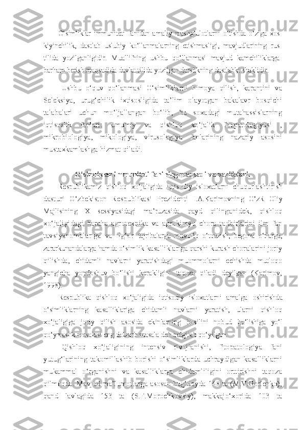 O‘simliklar   immuniteti   fanidan   amaliy   mashg‘ulotlarni   o‘tishda   o‘ziga   xos
kiyinchilik,   dastlab   uslubiy   ko‘llanmalarning   etishmasligi,   mavjudlarining   rus
tilida   yozilganligidir.   Muallifning   ushbu   qo‘llanmasi   mavjud   kamchiliklarga
barham berish maqsadida davlat tilida yozilgan darslikning dastlabki shaklidir.
Ushbu   o‘quv   qo‘lanmasi   O‘simliklarni   himoya   qilish,   karantini   va
Seleksiya,   urug‘chilik   ixtisosligida   ta’lim   olayotgan   bakalavr   bosqichi
talabalari   uchun   mo‘ljallangan   bo‘lib,   bu   soxadagi   mutahassislarning
iqtisoslik   fanlari:   umumiy   va   qishloq   xo‘jalik   fitopatologiyasi   ,
mikrobiologiya,   mikologiya,   virusologiya   fanlarining   nazariy   asosini
mustaxkamlashga hizmat qiladi.
O‘simliklar immuniteti fanining maqsadi va vazifalari.
Respublikamiz   qishloq   xo‘jaligida   iqtisodiy   isloxatlarni   chu qurlashtirish
dasturi   O‘zbekiston   Respublikasi   Prezidenti   I.A.Karimovning   O‘zR   Oliy
Majlisining   X   sessiyasidagi   ma’ruzasida   qayd   qilinganidek,   qishloq
xo‘jaligidagi   barcha   agrotexnika   va   agrokimyo   chora   tadbirlarini   ilm   fan
tavsiyanomalariga   va   ilg‘or   tajribalarga   muvofiq   o‘tqazish,   begona   o‘tlarga,
zararkunandalarga  hamda  o‘simlik kasalliklariga qarshi kurash choralarini joriy
qilishda,   chidamli   navlarni   yaratishdagi   muommolarni   echishda   mutloqo
yangicha   yondoshuv   bo‘lishi   kerakligini   taqoza   qiladi   deyilgan   (Karimov,
1998).
Respublika   qishloq   xo‘jaligida   iqtisodiy   isloxatlarni   amalga   oshirishda
o‘simliklarning   kasalliklariga   chidamli   navlarni   yaratish,   ularni   qishloq
xo‘jaligiga   joriy   qilish   asosida   ekinlarning   hosilini   nobud   bo‘lishiga   yo‘l
qo‘ymaslik  masalasi eng dolzarb masala deb belgilab qo‘yilgan.
Qishloq   xo‘jaligining   intensiv   rivojlanishi,   fitopatologiya   fani
yutug‘larining   takomillashib   borishi   o‘simliklarda   uchraydigan   kasalliklarni
mukammal   o‘rganishni   va   kasalliklarga   chidamliligini   orttirishni   taqoza
qilmoqda.   Mavjud   ma’lumotlarga   asosan   bug‘doyda   148   ta   (M.V.Gorlenko),
qand   lavlagida   153   ta   (S.F.Morochkovsiy),   makkajo‘xorida   103   ta 