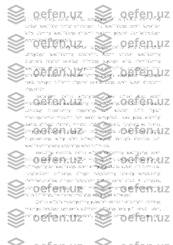 (F.E.Nemlienko),   dubda   280   ta,   qarag‘ayda   181   ta   (N.A.CHeremisinov)
turdagi   kasalliklar   borligi   aniqlangan.   Bu   kasalliklarga   qarshi   kurashdan
ko‘ra   ularning   kasalliklarga   chidamli   navlarini   yaratish   ular   keltiradigan
zararni keskin kamaytiradi.
Bu   kursning   asosiy   vazifasi   talabalarni   qishloq   xo‘jalik   ekinlarida
uchraydigan   kasalliklarning   tarqalishini,   zararini   aniqlash   kasaliklarning
diognostik   belgilari   asosidagi   bilimlarga   suyangan   xolda   o‘simliklarning
kasalliklarga   chidamsizlik   xususiyatlarini   xosil   bo‘lish   qonuniyatlari   bilan
tanishtirish,   kasallik   qo‘zg‘atuvchilarining   biologik   xususiyatlarini   yaratilgan
navda   namayon   bo‘lishini   o‘rganish   asosida   ularga   qarshi   kurash   choralarini
o‘rgatishdir.  
Pestitsidlarni   qishloq   xo‘jaligida   uzluksiz   qo‘llash   faqat   zararli
mikroorganizmlar   va   xasharotlarning   nobud   bo‘lishiga   olib   kelib   qolmasdan,
tuproqdagi   biotsenozning   o‘zgarishiga   ham   sababchi   bo‘lib   foydali
mikroorganizmlar   miqdorini   ham   keskin   kamaytiradi.   Paxta   yakka   xokimligi
davrida   g‘o‘zani   o‘stirish,   mineral   o‘g‘it,   gerbitsid,   fungitsid   va   boshqa
qimyoviy   moddalarni   meyyoridan   ortiq   miqdorda   qo‘llash   natijasi,   tuproq
biogeotsenoziga   salbiy   ta’sir   ko‘rsatib   xozirgi   ekologik   sharoitda   turli
kasalliklarning keng  tarqalishiga sabab bo‘lmoqda.     
Respublika   sharoitida   qishloq   xo‘jalik   ekinlarining   kasalliklariga   qarshi
biologik   kurash   choralarini   ma’lum   miqdorda   to‘liq   amalga   oshirish   mumkin
bo‘lmaganligidan kasalliklarga qarshi   ximiyaviy   usulda   kurash   olib   bormoqda.
Fungitsidlarni   qo‘llashga   qilingan   harajatlarning   iqtisodiy   samaradorligi
o‘ simlikshunoslikka   qilingan   harajatlarni   30%   ni   tashkil   qiladi.   SHuningdek,
ularni   qo‘llash   tuproqdagi   foydali   mikroorganizmlarning   va   hashoratlarning
halok bo‘lishiga, insonlar salomatligiga salbiy ta’sir ko‘rsatgan.
Qishloq   xo‘jalik   madaniyatining   yuksalishi   ekinlar   hosildorligini   ortirishga
imkoniyat   beradigan   agrotexnik   tadbirlarni   qo‘llashga   keng   yo‘l   ochadi.   Lekin,
qishloq   xo‘jaligida   almashlab   ekish,   o‘g‘itlar   tizimin   qo‘llash   va   ekin 