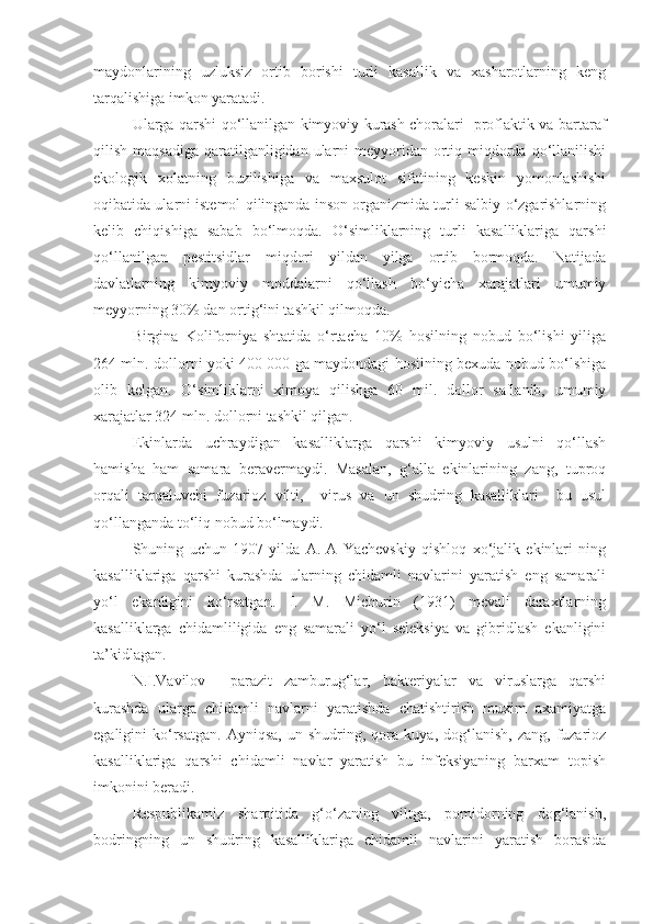 maydonlarining   uzluksiz   ortib   borishi   turli   kasallik   va   xasharotlarning   keng
tarqalishiga imkon yaratadi.
Ularga qarshi qo‘llanilgan kimyoviy kurash choralari   proflaktik va bartaraf
qilish maqsadiga  qaratilganligidan  ularni  meyyoridan ortiq miqdorda qo‘llanilishi
ekologik   xolatning   buzilishiga   va   maxsulot   sifatining   keskin   yomonlashishi
oqibatida ularni istemol qilinganda inson organizmida turli salbiy o‘zgarishlarning
kelib   chiqishiga   sabab   bo‘lmoqda.   O‘simliklarning   turli   kasalliklariga   qarshi
qo‘llanilgan   pestitsidlar   miqdori   yildan   yilga   ortib   bormoqda.   Natijada
davlatlarning   kimyoviy   moddalarni   qo‘llash   bo‘yicha   xarajatlari   umumiy
meyyorning 30% dan ortig‘ini tashkil qilmoqda. 
Birgina   Koliforniya   shtatida   o‘rtacha   10%   hosilning   nobud   bo‘lishi   yiliga
264 mln. dollorni yoki 400 000 ga maydondagi hosilning bexuda nobud bo‘lshiga
olib   kelgan.   O‘simliklarni   ximoya   qilishga   60   mil.   dollor   saflanib,   umumiy
xarajatlar 324 mln. dollorni tashkil qilgan.
Ekinlarda   uchraydigan   kasalliklarga   qarshi   kimyoviy   usulni   qo‘llash
hamisha   ham   samara   beravermaydi.   Masalan,   g‘alla   ekinlarining   zang,   tuproq
orqali   tarqaluvchi   fuzarioz   vilti,     virus   va   un   shudring   kasalliklari     bu   usul
qo‘llanganda to‘liq nobud bo‘lmaydi.
Shuning   uchun   1907   yilda   A.   A   Yachevskiy   qishloq   xo‘jalik   ekinlari   ning
kasalliklariga   qarshi   kurashda   ularning   chidamli   navlarini   yaratish   eng   samarali
yo‘l   ekanligini   ko‘rsatgan.   I.   M.   Michurin   (1931)   mevali   daraxtlarning
kasalliklarga   chidamliligida   eng   samarali   yo‘l   seleksiya   va   gibridlash   ekanligini
ta’kidlagan.
N.I.Vavilov     parazit   zamburug‘lar,   bakteriyalar   va   viruslarga   qarshi
kurashda   ularga   chidamli   navlarni   yaratishda   chatishtirish   muxim   axamiyatga
egaligini   ko‘rsatgan.   Ayniqsa,   un  shudring,   qora   kuya,   dog‘lanish,   zang,   fuzarioz
kasalliklariga   qarshi   chidamli   navlar   yaratish   bu   infeksiyaning   barxam   topish
imkonini beradi.
Respublikamiz   sharoitida   g‘o‘zaning   viltga,   pomidorning   dog‘lanish,
bodringning   un   shudring   kasalliklariga   chidamli   navlarini   yaratish   borasida 