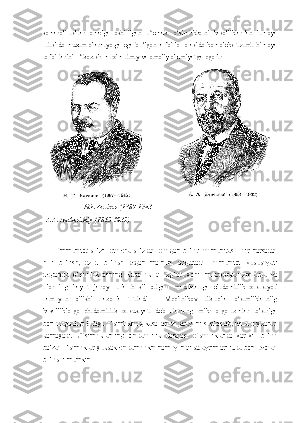 samarali   ishlar   amalga   oshirilgan.   Demak,   o‘simliklarni   kasalliklardan   himoya
qilishda muxim ahamiyatga ega bo‘lgan tadbirlar orasida kompleks tizimli himoya
tadbirlarini o‘tkazish muxim ilmiy va amaliy ahamiyatga egadir.
                
                      N.I.Vavilov (1887-1943                                                        
A.A.Yacheviskiy (1863-1932)
Immunitet   so‘zi   lotincha   so‘zdan   olingan   bo‘lib   immunitas   -   bir   narsadan
holi   bo‘lish,   ozod   bo‘lish   degan   ma’noni   anglatadi.   Immunitet   x u s u s i y a t i
d e g a n d a   o ‘ s i m l i k l a r n i n g   k a s a l l i k   q o ‘ z g ‘ a t u v c h i   mikroorganizmlarga   va
ularning   hayot   jarayonida   hosil   qilgan   moddalariga   chidamlilik   xususiyati
namoyon   qilishi   nazarda   tutiladi.   I.I.Mechnikov   fikricha   o‘simliklarniig
kasalliklarga   chidamlilik   xususiyati   deb   ularning   mikroorganizmlar   ta’siriga
berilmaganligi  tufayli o‘simlikning kasallanish jarayoni sustlashib, iqtisodiy zarari
kamayadi.   O‘simliklarning   chidamlilik   darajasi   o‘simliklarda   xar-xil   bo‘lib
ba’zan o‘simliklar yuksak chidamlilikni namoyon qilsa ayrimlari  juda beriluvchan
bo‘lishi mumkin. 