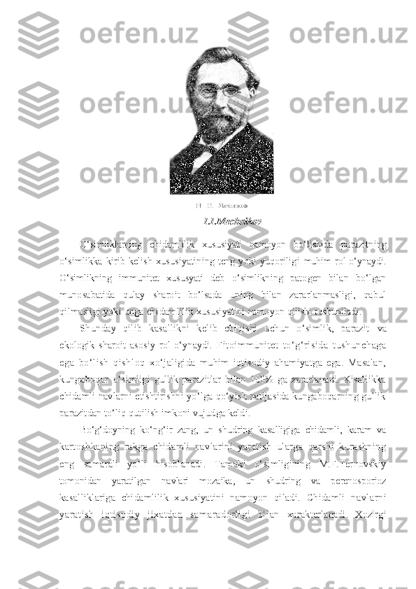 I.I.Mechnikov
O‘simliklarning   chidamlilik   xususiyati   namoyon   bo‘lishida   parazitning
o‘simlikka  kirib kelish  xususiyatining teng  yoki  yuqoriligi   muhim rol o‘ynaydi.
O‘simlikning   immunitet   xususyati   deb   o‘simlikning   patogen   bilan   bo‘lgan
munosabatida   qulay   sharoit   bo‘lsada   uning   bilan   zararlanmasligi,   qabul
qilmasligi yoki unga chidamlilik  xususiyatini namoyon qilishi tushuniladi.
Shunday   qilib   kasallikni   kelib   chiqishi   uchun   o‘simlik,   parazit   va
ekologik   sharoit   asosiy   rol   o‘ynaydi.   Fit oi mm unit et   t o‘g‘r isida   t ushunchaga
ega   bo‘ li sh   qi shloq   xo‘jaligida   muhim   iqtisodiy   ahamiyatga   ega.   Masalan,
kungaboqar   o‘simligi   gullik   parazitlar   bilan   100%   ga   zararlanadi.   Kisallikka
chidamli navlarni etishtirishni yo‘lga qo‘yish natijasida kungaboqarning gullik
parazitdan to‘liq qutilish imkoni vujudga keldi.
Bo‘g‘doyning   ko‘ng‘ir   zang,   un   shudring   kasalligiga   chidamli,   karam   va
kartoshkaning   rakga   chidamli   navlarini   yaratish   ularga   qarshi   kurashning
eng   samarali   yo‘li   hisoblanadi.   Tamaki   o‘simligining   M.F.Ternovskiy
tomonidan   yaratilgan   navlari   mozaika,   un   shudring   va   perenosporioz
kasalliklariga   chidamlilik   xususiyatini   namoyon   qiladi.   Chidamli   navl ar ni
yar at i sh   i qt i sodi y   j i xat dan   sam ar ador l i gi   bi l an   xarakterlanadi.   Xozirgi 