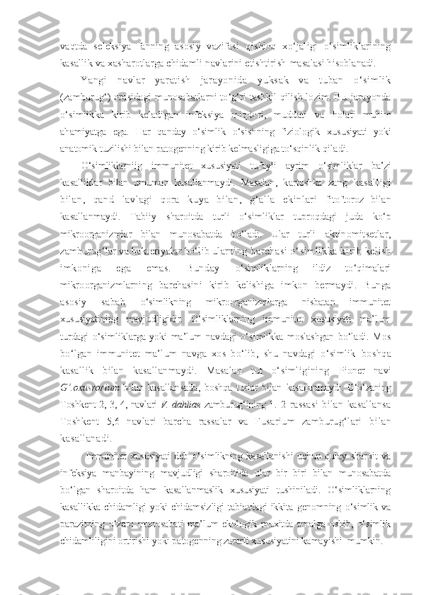 vaqtda   seleksiya   fanning   asosiy   vazifasi   qishloq   xo‘jaligi   o‘simliklarining
kasallik va xasharotlarga chidamli navlarini etishtirish  masalasi hisoblanadi.
Ya ng i   n av l a r   y ar at i s h   j ar ay on i d a   y uk sa k   v a   t ub an   o‘ s i m l i k
(zamburug‘)  orasidagi  munosabatlarni  to‘g‘ri  tashkil  qilish lozim. Bu   jarayonda
o‘simlikka   kirib   keladigan   infeksiya   miqdori,   muddati   va   holati   muhim
ahamiyatga   ega.   Har   qanday   o‘simlik   o‘sishning   fiziologik   xususiyati   yoki
anatomik tuzilishi bilan patogenning kirib kelmasligiga to‘sqinlik  qiladi.
O‘simliklarniig   immunitet   xususiyati   tufayli   ayrim   o‘simliklar   ba’zi
kasalliklar   bilan   umuman   kasallanmaydi.   Masalan,   kartoshka   zang   kasal l i gi
bi l an,   qand   l avl agi   qor a   kuya   bi l an,   g‘ al l a   eki nl ar i   fitoftoroz   bilan
kasallanmaydi.   Tabiiy   sharoitda   turli   o‘simliklar   tuproqdagi   juda   ko‘p
mikroorganizmlar   bilan   munosabatda   bo‘ladi.   Ular   turli   aktinomitsetlar,
zamburug‘lar va bakteriyalar bo‘lib ularning  bar chasi  o‘ si m l i kka ki r i b kel i sh
i m koni ga   ega   em as.   Bunday   o‘simliklarning   ildiz   to‘qimalari
mikroorganizmlarning   barchasini   kirib   kelishiga   imkon   bermaydi.   Bunga
asosiy   sabab   o‘simlikning   mikroorganizmlarga   nisbatan   immunitet
xususiyatining   mavjudligidir.   O‘simliklarning   immunitet   xususiyati   ma’lum
turdagi   o‘simliklarga   yoki   ma’lum   navdagi   o‘simlikka   moslashgan   bo‘ladi.   Mos
bo‘lgan   immunitet   ma’lum   navga   xos   bo‘lib,   shu   navdagi   o‘simlik   boshqa
kasallik   bilan   kasallanmaydi.   Masalan   tut   o‘simligining   Pioner   navi
G‘.oxusrorium   bilan   kasallansada,   boshqa   turlar   bilan   kasallanmaydi. G‘o‘zaning
Toshkent 2, 3, 4, navlari   V. dahliae   zamburug‘ining   1.   2   rassasi   bilan   kasallansa
Toshkent   5,6   navlari   barcha   rassalar   va   Fusarium   zamburug‘lari   bi lan
kasall anadi.
Immunitet   xususiyati   deb   o‘simlikning   kasallanishi   uchun   qulay   sharoit   va
infeksiya   manbayining   mavjudligi   sharoitida   ular   bir   biri   bilan   munosabatda
bo‘lgan   sharoitda   ham   kasallanmaslik   xususiyati   tushiniladi.   O‘simliklarning
kasallikka   chidamligi   yoki   chidamsizligi   tabiatdagi   ikkita   genomning   o‘simlik   va
parazitning   o‘zaro   munosabati   ma’lum   ekologik   muxitda   amalga   oshib,   o‘simlik
chidamliligini ortirishi yoki patogenning zararli xususiyatini kamayishi  mumkin. 