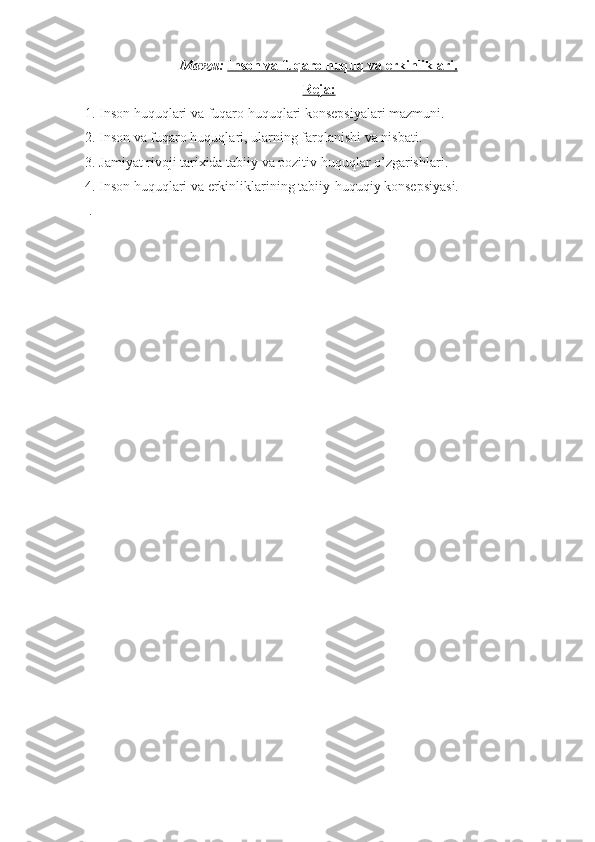 Mavzu:   Inson va fuqaro huquq va erkinliklari    .  
Reja:
1. Inson huquqlari va fuqaro huquqlari konsepsiyalari mazmuni.
2. Inson va fuqaro huquqlari, ularning farqlanishi va nisbati.
3. Jamiyat rivoji tarixida tabiiy va pozitiv huquqlar o’zgarishlari.
4.  Inson huquqlari va erkinliklarining tabiiy-huquqiy konsepsiyasi.
 . 