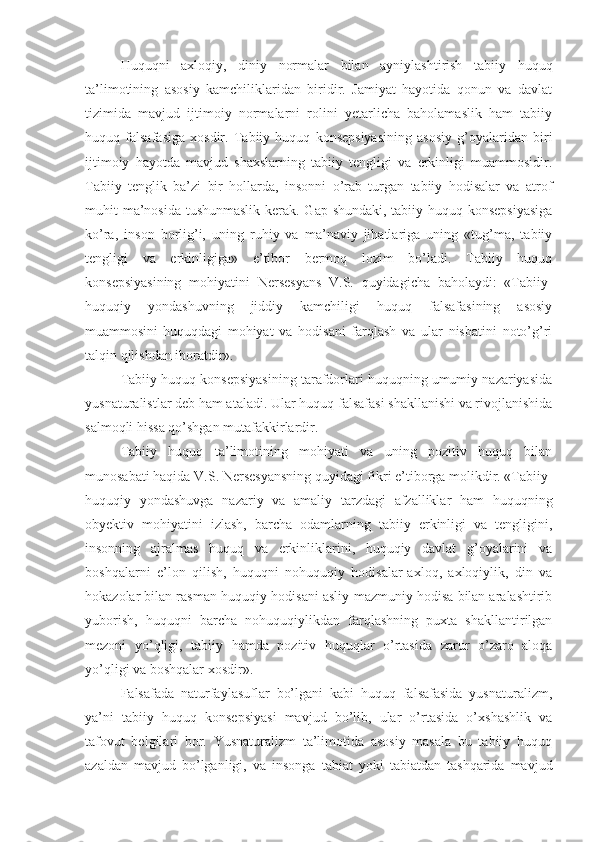 Huquqni   axloqiy,   diniy   normalar   bilan   ayniylashtirish   tabiiy   huquq
ta’limotining   asosiy   kamchiliklaridan   biridir.   Jamiyat   hayotida   qonun   va   davlat
tizimida   mavjud   ijtimoiy   normalarni   rolini   yetarlicha   baholamaslik   ham   tabiiy
huquq   falsafasiga   xosdir.   Tabiiy   huquq   konsepsiyasining   asosiy   g’oyalaridan   biri
ijtimoiy   hayotda   mavjud   shaxslarning   tabiiy   tengligi   va   erkinligi   muammosidir.
Tabiiy   tenglik   ba’zi   bir   hollarda,   insonni   o’rab   turgan   tabiiy   hodisalar   va   atrof
muhit ma’nosida tushunmaslik kerak. Gap shundaki, tabiiy huquq konsepsiyasiga
ko’ra,   inson   borlig’i,   uning   ruhiy   va   ma’naviy   jihatlariga   uning   «tug’ma,   tabiiy
tengligi   va   erkinligiga»   e’tibor   bermoq   lozim   bo’ladi.   Tabiiy   huquq
konsepsiyasining   mohiyatini   Nersesyans   V.S.   quyidagicha   baholaydi:   «Tabiiy-
huquqiy   yondashuvning   jiddiy   kamchiligi   huquq   falsafasining   asosiy
muammosini-huquqdagi   mohiyat   va   hodisani   farqlash   va   ular   nisbatini   noto’g’ri
talqin qilishdan iboratdir».
Tabiiy huquq konsepsiyasining tarafdorlari huquqning umumiy nazariyasida
yusnaturalistlar deb ham ataladi. Ular huquq falsafasi shakllanishi va rivojlanishida
salmoqli hissa qo’shgan mutafakkirlardir.
Tabiiy   huquq   ta’limotining   mohiyati   va   uning   pozitiv   huquq   bilan
munosabati haqida V.S. Nersesyansning quyidagi fikri e’tiborga molikdir. «Tabiiy-
huquqiy   yondashuvga   nazariy   va   amaliy   tarzdagi   afzalliklar   ham   huquqning
obyektiv   mohiyatini   izlash,   barcha   odamlarning   tabiiy   erkinligi   va   tengligini,
insonning   ajralmas   huquq   va   erkinliklarini,   huquqiy   davlat   g’oyalarini   va
boshqalarni   e’lon   qilish,   huquqni   nohuquqiy   hodisalar-axloq,   axloqiylik,   din   va
hokazolar bilan rasman-huquqiy hodisani asliy-mazmuniy hodisa bilan aralashtirib
yuborish,   huquqni   barcha   nohuquqiylikdan   farqlashning   puxta   shakllantirilgan
mezoni   yo’qligi,   tabiiy   hamda   pozitiv   huquqlar   o’rtasida   zarur   o’zaro   aloqa
yo’qligi va boshqalar xosdir».
Falsafada   naturfaylasuflar   bo’lgani   kabi   huquq   falsafasida   yusnaturalizm,
ya’ni   tabiiy   huquq   konsepsiyasi   mavjud   bo’lib,   ular   o’rtasida   o’xshashlik   va
tafovut   belgilari   bor.   Yusnaturalizm   ta’limotida   asosiy   masala   bu   tabiiy   huquq
azaldan   mavjud   bo’lganligi,   va   insonga   tabiat   yoki   tabiatdan   tashqarida   mavjud 