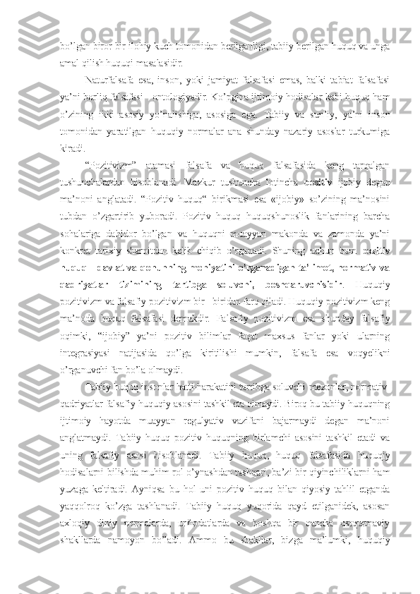 bo’lgan biror bir ilohiy kuch tomonidan berilganligi, tabiiy berilgan huquq va unga
amal qilish huquqi masalasidir.
Naturfalsafa   esa,   inson,   yoki   jamiyat   falsafasi   emas,   balki   tabiat   falsafasi
ya’ni borliq falsafasi - ontologiyadir. Ko’pgina ijtimoiy hodisalar kabi huquq ham
o’zining   ikki   asosiy   yo’nalishiga,   asosiga   ega.   Tabiiy   va   sun’iy,   ya’ni   inson
tomonidan   yaratilgan   huquqiy   normalar   ana   shunday   nazariy   asoslar   turkumiga
kiradi.
“Pozitivizm”   atamasi   falsafa   va   huquq   falsafasida   keng   tarqalgan
tushunchalardan   hisoblanadi.   Mazkur   tushuncha   lotincha   positiv   ijobiy   degan
ma’noni   anglatadi.   “Pozitiv   huquq“   birikmasi   esa   «ijobiy»   so’zining   ma’nosini
tubdan   o’zgartirib   yuboradi.   Pozitiv   huquq   huquqshunoslik   fanlarining   barcha
sohalariga   dahldor   bo’lgan   va   huquqni   muayyan   makonda   va   zamonda   ya’ni
konkret   tarixiy   sharoitdan   kelib   chiqib   o’rganadi.   Shuning   uchun   ham   pozitiv
huquq - davlat va qonunning mohiyatini  o’rganadigan ta’limot, normativ va
qadriyatlar   tizimining   tartibga   soluvchi,   boshqaruvchisidir .   Huquqiy
pozitivizm va falsafiy pozitivizm bir - biridan farq qiladi. Huquqiy pozitivizm keng
ma’noda   huquq   falsafasi   demakdir.   Falsafiy   pozitivizm   esa   shunday   falsafiy
oqimki,   “ijobiy”   ya’ni   pozitiv   bilimlar   faqat   maxsus   fanlar   yoki   ularning
integrasiyasi   natijasida   qo’lga   kiritilishi   mumkin,   falsafa   esa   voqyelikni
o’rganuvchi fan bo’la   olmaydi.
Tabiiy huquq insonlar hatti-harakatini tartibga soluvchi mezonlar, normativ-
qadriyatlar falsafiy-huquqiy asosini tashkil eta   olmaydi. Biroq bu tabiiy huquqning
ijtimoiy   hayotda   muayyan   regulyativ   vazifani   bajarmaydi   degan   ma’noni
anglatmaydi.   Tabiiy   huquq   pozitiv   huquqning   birlamchi   asosini   tashkil   etadi   va
uning   falsafiy   asosi   hisoblanadi.   Tabiiy   huquq,   huquq   falsafasida   huquqiy
hodisalarni bilishda muhim rol o’ynashdan tashqari, ba’zi bir qiyinchiliklarni ham
yuzaga   keltiradi.   Ayn i qsa   bu   hol   uni   pozitiv   huquq   bilan   qiyosiy   tahlil   etganda
yaqqolroq   ko’zga   tashlanadi.   Tabiiy   huquq   yuqorida   qayd   etilganidek,   asosan
axloqiy   diniy   normalarda,   urf-odatlarda   va   boshqa   bir   qancha   ustqurmaviy
shakllarda   namoyon   bo’ladi.   Ammo   bu   shakllar,   bizga   ma’lumki,   huquqiy 