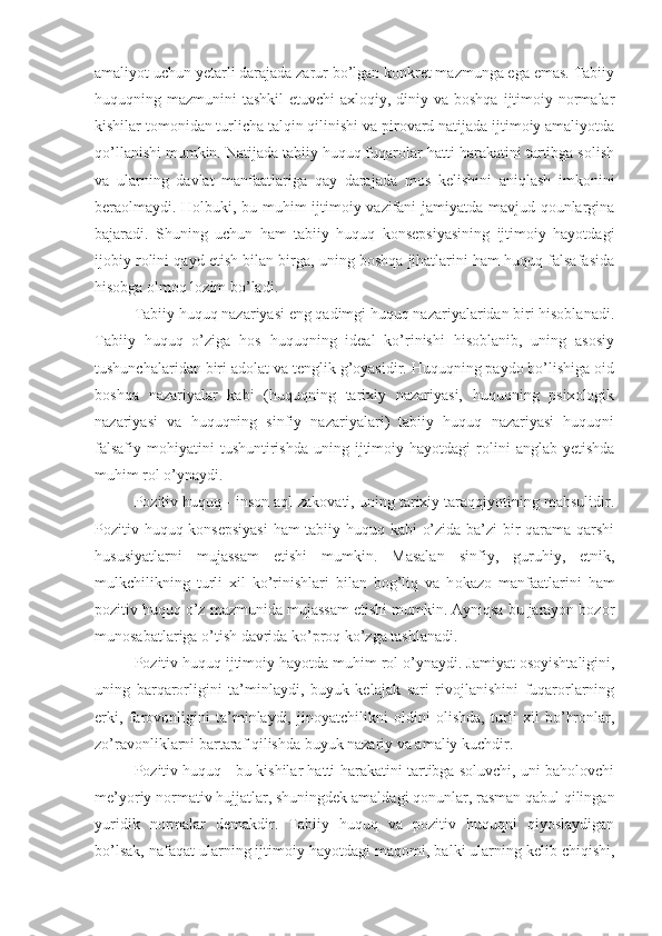 amaliyot uchun yetarli darajada zarur bo’lgan konkret mazmunga ega emas. Tabiiy
huquqning mazmunini  tashkil  etuvchi  axloqiy, diniy va boshqa  ijtimoiy normalar
kishilar tomonidan turlicha talqin qilinishi va pirovard natijada ijtimoiy amaliyotda
qo’llanishi mumkin. Natijada tabiiy huquq fuqarolar hatti-harakatini tartibga solish
va   ularning   davlat   manfaatlariga   qay   darajada   mos   kelishini   aniqlash   imkonini
beraolmaydi. Holbuki, bu muhim ijtimoiy vazifani jamiyatda mavjud qounlargina
bajaradi.   Shuning   uchun   ham   tabiiy   huquq   konsepsiyasining   ijtimoiy   hayotdagi
ijobiy rolini qayd etish bilan birga, uning boshqa jihatlarini ham huquq falsafasida
hisobga olmoq lozim bo’ladi.
Tabiiy huquq nazariyasi eng qadimgi huquq nazariyalaridan biri hisoblanadi.
Tabiiy   huquq   o’ziga   hos   huquqning   ideal   ko’rinishi   hisoblanib,   uning   asosiy
tushunchalaridan biri adolat va tenglik g’oyasidir. Huquqning paydo bo’lishiga oid
boshqa   nazariyalar   kabi   (huquqning   tarixiy   nazariyasi,   huquqning   psixologik
nazariyasi   va   huquqning   sinfiy   nazariyalari)   tabiiy   huquq   nazariyasi   huquqni
falsafiy   mohiyatini  tushuntirishda   uning  ijtimoiy  hayotdagi  rolini   anglab  yetishda
muhim rol o’ynaydi.
Pozitiv huquq - inson aql-zakovati, uning tarixiy taraqqiyotining mahsulidir.
Pozitiv huquq konsepsiyasi  ham tabiiy huquq kabi o’zida ba’zi bir qarama-qarshi
hususiyatlarni   mujassam   etishi   mumkin.   Masalan   sinfiy,   guruhiy,   etnik,
mulkchilikning   turli   xil   ko’rinishlari   bilan   bog’liq   va   h okazo   manfaatlarini   ham
pozitiv huquq o’z mazmunida mujassam etishi mumkin. Ayniqsa bu jarayon bozor
munosabatlariga o’tish davrida ko’proq ko’zga tashlanadi.
Pozitiv huquq ijtimoiy hayotda muhim rol  o’ ynaydi. Jamiyat osoyishtaligini,
uning   barqarorligini   ta’minlaydi,   buyuk   kelajak   sari   rivojlanishini   fuqarorlarning
erki,   farovonligini   ta’minlaydi,   jinoyatchilikni   oldini   olishda,   turli   xil   bo’hronlar,
zo’ravonliklarni bartaraf qilishda buyuk nazariy va amaliy kuchdir.
Pozitiv huquq - bu kishilar hatti-harakatini tartibga soluvchi, uni baholovchi
me’yoriy normativ hujjatlar, shuningdek amaldagi qonunlar, rasman qabul qilingan
yuridik   normalar   demakdir.   Tabiiy   huquq   va   pozitiv   huquqni   qiyoslaydigan
bo’lsak, nafaqat ularning ijtimoiy hayotdagi ma q omi, balki ularning kelib chiqishi, 