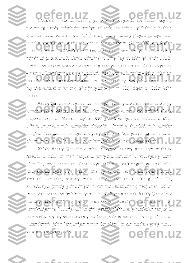 O’zbekiston   Respublikasining   yangi   Konstitusiyasida   sovetlardan   keyingi
tuzumning   asosiy   qoidalarini   tartibga   solishda   insonning   tug’ilishidan   boshlab
ajralmas   huquq   va   erkinliklari   to’g’risidagi   tabiiy-huquqiy   g’oyalarga   tayaniladi.
Bunday   yondashuvni   tasdiqlash   uchun   Konstitusiyada   (13-modda)   quyidagilar
e’lon   qilinadi:   «O’zbekiston   Respublikasida   demokratiya   umuminsoniy
prinsiplariga   asoslanadi,   ularga   ko’ra   inson,   uning   hayoti,   erkinligi,   sha’ni,   qadr-
qimmati va boshqa daxlsiz huquqlari oliy qadriyat hisoblanadi». Konstitusiyaning
«Inson va fuqarolarning asosiy huquqlari, erkinliklari va burchlari» deb nomlangan
ikkinchi   bo’limi   «Yashash   huquqi   har   bir   insonning   uzviy   huquqidir.   Inson
hayotiga   suiqasd   qilish   eng   og’ir   jinoyatdir»   (24-modda)     degan   qoidadan   kelib
chiqadi. 
Asosiy Qonunimiz loyihasi uch ming yillik milliy davlatchilik hamda xorijiy
konstitusiyaviy   tajriba,   inson   huquqlari   bo’yicha   xalqaro   standartlarni   o’zida
mujassamlashtirdi.   Mazkur   loyiha   1992   yil   26   sentyabrda   matbuotda   e’lon
qilinib,   umumxalq   muhokamasidan   o’tkazildi.   E’tiborlisi   shundaki,   muhokamalar
chog’ida   fuqarolarning   nihoyatda   siyosiy   faolligi   ko’zga   yaqqol   tashlanib   turdi.
Shu ma’noda, ushbu hujjat, haqiqatan ham, xalqchil Konstitusiyaga aylandi.
Xo’sh,   Asosiy   Qonunimiz   qabul   qilingach,   qanday   yutuqlarga   erishdik?
Avvalo,   u   qabul   qilinishi   natijasida   jamiyatda   barqaror   konstitusiyaviy   tartib
o’rnatilib,   davlat   organlari   Konstitusiya   doirasida   shakllangani   va   amal   qilib
kelayotganini   aytib   o’tish   zarur.   Iqtisodiy   sohada   esa   mulkchilikning   barcha
shakllari,   jumladan,   xususiy   mulk   tengligi,   tadbirkorlik   erkinligi   o’rnatilib,
Konstitusiya   ijtimoiy   yo’naltirilgan   bozor   munosabatlarining   rivojlanishi   uchun
zarur   shart-sharoit   va   kafolatlar   yaratib   berdi.   Siyosiy   sohada   Asosiy   Qonunimiz
huquqiy   davlatchilikning   zarur   mezonlariga   muvofiq   tarzda   erkinlik   va
demokratiyaning   huquqiy   kafolatlarini   yaratdi.   Ushbu   sa’y-harakatlar   natijasida
mamlakatda siyosiy va mafkuraviy hurfikrlik, so’z va axborot erkinligi o’rnatildi.
Fuqarolarimiz   jahon   hamjamiyati   tomonidan   e’tirof   etilgan   barcha   siyosiy   huquq
va erkinliklarga ega bo’ldi. 