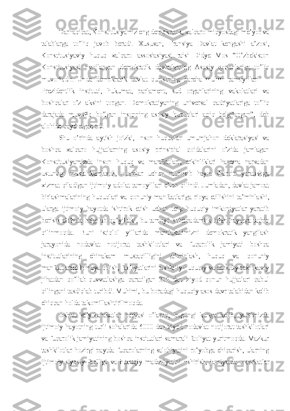 Darhaqiqat, Konstitusiyamiz eng demokratik, xalqaro miqyosdagi me’yor va
talablarga   to’liq   javob   beradi.   Xususan,   Fransiya   Davlat   kengashi   a’zosi,
Konstitusiyaviy   huquq   xalqaro   assosiasiyasi   raisi   Didye   Mos   “O’zbekiston
Konstitusiyasi   rivojlangan   demokratik   davlatlarning   Asosiy   qonunlariga   to’liq
muvofiqdir.   Unda   demokratik   davlat   qurishning   barcha   muhim   tamoyillari   —
Prezidentlik   instituti,   hukumat,   parlament,   sud   organlarining   vakolatlari   va
boshqalar   o’z   aksini   topgan.   Demokratiyaning   universal   qadriyatlariga   to’liq
darajada   muvofiq   bo’lgan   insonning   asosiy   huquqlari   aniq   belgilangan”,   deb
alohida qayd etgan edi.
Shu   o’rinda   aytish   joizki,   Inson   huquqlari   umumjahon   deklarasiyasi   va
boshqa   xalqaro   hujjatlarning   asosiy   prinsipial   qoidalarini   o’zida   jamlagan
Konstitusiyamizda   inson   huquq   va   manfaatlari,   erkinliklari   hamma   narsadan
ustunligi   mustahkamlandi,   odamlar   uchun   munosib   hayot   sharoiti   yaratishga
xizmat qiladigan ijtimoiy adolat tamoyillari e’lon qilindi. Jumladan, davlat jamoat
birlashmalarining  huquqlari  va  qonuniy  manfaatlariga  rioya  etilishini   ta’minlashi,
ularga   ijtimoiy   hayotda   ishtirok   etish   uchun   teng   huquqiy   imkoniyatlar   yaratib
berishi  alohida belgilab qo’yildiki, bu tamoyil  sobitqadamlik  bilan  hayotga tatbiq
qilinmoqda.   Buni   istiqlol   yillarida   mamlakatimizni   demokratik   yangilash
jarayonida   nodavlat   notijorat   tashkilotlari   va   fuqarolik   jamiyati   boshqa
institutlarining   chinakam   mustaqilligini   ta’minlash,   huquq   va   qonuniy
manfaatlarini himoya qilish, faoliyatlarini tashkiliy-huquqiy va moddiy-texnikaviy
jihatdan   qo’llab-quvvatlashga   qaratilgan   200   dan   ziyod   qonun   hujjatlari   qabul
qilingani tasdiqlab turibdi. Muhimi, bu boradagi huquqiy asos davr talabidan kelib
chiqqan holda takomillashtirilmoqda.
Ushbu   sa’y-harakatlar   natijasi   o’laroq,   bugungi   kunga   kelib,   yurtimizda
ijtimoiy  hayotning turli  sohalarida  6000  dan ziyod  nodavlat  notijorat  tashkilotlari
va fuqarolik jamiyatining boshqa institutlari samarali faoliyat yuritmoqda. Mazkur
tashkilotlar hozirgi paytda fuqarolarning salohiyatini ro’yobga chiqarish, ularning
ijtimoiy-siyosiy   faolligi   va   huquqiy   madaniyatini   oshirish,   jamiyatda   manfaatlar 