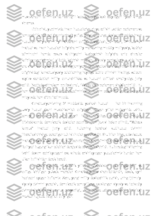 muvozanatini ta’minlashda nechog’li katta ahamiyat kasb etayotgani hyech kimga
sir emas.
E’tiborlisi, yurtimizda inson huquqlariga rioya etilishi ustidan parlament  va
jamoatchilik nazorati (monitoringi) yo’lga qo’yildi. Bunga davlat tomonidan inson
huquqlari   bo’yicha   milliy   institutlarni   qo’llab-quvvatlash,   jumladan,   Ombudsman
instituti va Inson huquqlari bo’yicha milliy markazning moddiy-moliyaviy, kadrlar
ta’minotini   hamda   resurs   salohiyatini   kuchaytirish   bo’yicha   aniq   choralar
ko’rilayotganini   misol   sifatida   keltirish   mumkin.  Siyosiy   partiyalar   xususida   ham
ana shu fikrni aytish joiz. Ularning jamiyatni demokratlashtirishdagi rolini oshirish
to’g’risidagi  konstitusiyaviy  talablarning hayotga  tatbiq qilinishi  hisobiga xalqaro
saylov   standartlari   milliy   qonunchilikka   va   huquqni   qo’llash   amaliyotiga   joriy
etildi.   Natijada   chinakam   professional,   ikki   palatali   parlament   shakllantirildi.   Bu
ham inson huquq va manfaatlarini ta’minlashda muhim qadam bo’lganligi xalqaro
miqyosda ham e’tirof etilmoqda.
Konstitusiyamizning   24-moddasida   yashash   huquqi   —   har   bir   insonning
uzviy   huquqi   ekani   mustahkamlab   qo’yilgan.   O’tgan   yillar   mobaynida   ushbu
tamoyil   asosida   juda   ko’p   xayrli   ishlar   ro’yobga   chiqarildi.   Jumladan,
O’zbekistonda   demokratik   davlatlar   qatorida   o’lim   jazosi   bekor   qilindi,   “Xabeas
korpus”   instituti   joriy   etildi.   Bularning   barchasi   sud-huquq   tizimini
liberallashtirishga qaratilgan tub islohotlar samarasidir. Shu bilan birga, advokatura
institutining   nufuzi   oshirildi,   sud   qarorlari   ijrosini   ta’minlash   tizimi,   prokuratura
faoliyati bugungi kun talablari darajasida takomillashtirildi. Bu boradagi ishlarning
izchil   davom   ettirilayotgani   esa   sohada   erishilayotgan   yutuqlarimiz   bundan   ham
ulkan bo’lishidan darak beradi.
Umuman   olganda,   mustaqillik   yillarida   O’zbekiston   bosib   o’tgan   yo’l   va
qo’lga   kiritilgan   yuksak   marralar   Konstitusiyamiz   sharofatidandir,   desak,   ayni
haqiqatni   aytgan  bo’lamiz.  Zero,  yangi  milliy  davlatchilik  qurish,   uning  ijtimoiy-
siyosiy tizimini yaratish, demokratik tamoyillarga asoslangan  siyosiy  va iqtisodiy
tizimni shakllantirish, qonun ustuvorligi, uning barcha uchun tengligini ta’minlash
mazkur hujjatda belgilab qo’yilgan. 