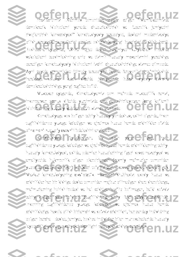 Prezidentimiz   I.Karimov   tomonidan   taqdim   etilgan   “Mamlakatimizda
demokratik   islohotlarni   yanada   chuqurlashtirish   va   fuqarolik   jamiyatini
rivojlantirish   konsepsiyasi”   konstitusiyaviy   taraqqiyot,   davlatni   modernizasiya
qilish   strategik   maqsadlarini   amalga   oshirishda   yangi   bosqichni   boshlab   berdi.
Boshqacha   aytganda,   ushbu   hujjat   davlat   hokimiyati   subyektlari   o’rtasida
vakolatlarni   taqsimlashning   aniq   va   tizimli   huquqiy   mexanizmini   yaratishga
qaratilgan   konstitusiyaviy   islohotlarni   izchil   chuqurlashtirishga   xizmat   qilmoqda.
Ayni   paytda   u   mamlakat   ijtimoiy   taraqqiyoti   hamda   farovonligini   ta’minlashda
harakatga   soluvchi   kuch   sifatida   jamiyatning   butun   siyosiy   tizimini
demokratlashtirishga yangi rag’bat bo’ldi.
Muxtasar   aytganda,   Konstitusiyamiz   tom   ma’noda   mustaqillik   ramzi,
insonparvar   qomus   sifatida   yurtimizda   amalga   oshirilayotgan   keng   ko’lamli
islohotlarning huquqiy kafolati bo’lib xizmat qilmoqda
Konstitusiyaga xos bo’lgan tabiiy-huquqiy yondashuv, aslini olganda, inson
tug’ilishidanoq   yuzaga   keladigan   va   ajralmas   huquq   hamda   erkinliklar   o’zida
birlamchi huquqiy asosni  ifodalashini anglatadi.
Konstitusiyada   foydalanilgan,   biz   uchun   yangi   bo’lgan,   inson
tug’ilishidanoq yuzaga keladigan va ajralmas huquq hamda erkinliklarning tabiiy-
huquqiy   konstruksiyasi,   aslida,   odamlar   huquqlarining   ilgari   sovet   nazariyasi   va
amaliyotida   hukmronlik   qilgan   oktroirlangan   (rasmiy   ma’murlar   tomonidan
yuqoridan   hadya   qilingan)   xarakteri   to’g’risidagi   tasavvurlarga   qarshi   qartilgan.
Mazkur   konstruksiyaning   aksiletatik   mazmuni   shubhasiz:   asosiy   huquq   va
erkinliklar har bir kishiga davlat tomonidan majbur qilinadigan shart-sharoitlarga,
ma’murlarning   hohish-irodasi   va   hal   etishiga   bog’liq   bo’lmagan,   balki   so’zsiz
tabiiy   bo’lgan   asos   bo’yicha   (tug’ilishning   tabiiy   fakti   tufayli)   tegishlidir.
Insonning   tug’ilishidanoq   yuzaga   keladigan   va   ajralmas   huquq   hamda
erkinliklariga havola qilish birlamchi va so’zsiz erkinlikni, har qanday individning
qolgan barcha - davlat, jamiyat, boshqa individlar bilan munosabatlarida huquqiy
layoqatliligi va huquq subyekti ekanligini namoyish etishga qaratilgan. 