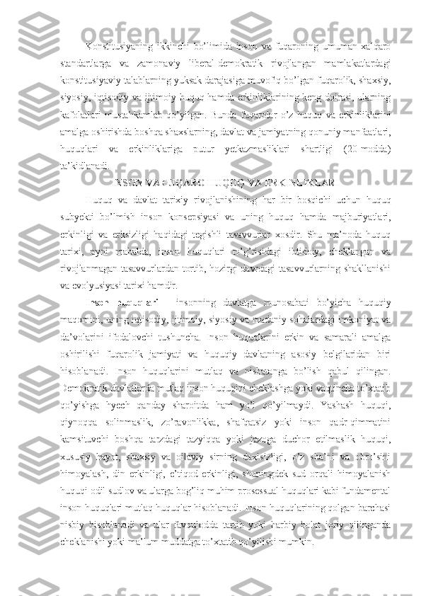 Konstitusiyaning   ikkinchi   bo’limida   inson   va   fuqaroning   umuman   xalqaro
standartlarga   va   zamonaviy   liberal-demokratik   rivojlangan   mamlakatlardagi
konstitusiyaviy talablarning yuksak darajasiga muvofiq bo’lgan fuqarolik, shaxsiy,
siyosiy, iqtisodiy va ijtimoiy huquq hamda erkinliklarining keng doirasi, ularning
kafolatlari   mustahkamlab   qo’yilgan.   Bunda   fuqarolar   o’z   huquq   va   erkinliklarini
amalga oshirishda boshqa shaxslarning, davlat va jamiyatning qonuniy manfaatlari,
huquqlari   va   erkinliklariga   putur   yetkazmasliklari   shartligi   (20-modda)
ta’kidlanadi. 
INSON VA FUQARO HUQUQ VA ERKINLIKLARI
Huquq   va   davlat   tarixiy   rivojlanishining   har   bir   bosqichi   uchun   huquq
subyekti   bo’lmish   inson   konsepsiyasi   va   uning   huquq   hamda   majburiyatlari,
erkinligi   va   erksizligi   haqidagi   tegishli   tasavvurlar   xosdir.   Shu   ma’noda   huquq
tarixi,   ayni   mahalda,   inson   huquqlari   to’g’risidagi   ibtidoiy,   cheklangan   va
rivojlanmagan tasavvurlardan tortib, hozirgi davrdagi tasavvurlarning shakllanishi
va evolyusiyasi tarixi hamdir.
Inson   huquqlari   -   insonning   davlatga   munosabati   bo’yicha   huquqiy
maqomini, uning iqtisodiy, ijtimoiy, siyosiy va madaniy sohalardagi imkoniyat va
da’volarini   ifodalovchi   tushuncha.   Inson   huquqlarini   erkin   va   samarali   amalga
oshirilishi   fuqarolik   jamiyati   va   huquqiy   davlatning   asosiy   belgilaridan   biri
hisoblanadi.   Inson   huquqlarini   mutlaq   va   nisbatanga   bo’lish   qabul   qilingan.
Demokratik davlatlarda mutlaq inson huquqini cheklashga yoki vaqtincha to’xtatib
qo’yishga   hyech   qanday   sharoitda   ham   yo’l   qo’yilmaydi.   Yashash   huquqi,
qiynoqqa   solinmaslik,   zo’ravonlikka,   shafqatsiz   yoki   inson   qadr-qimmatini
kamsituvchi   boshqa   tarzdagi   tazyiqqa   yoki   jazoga   duchor   etilmaslik   huquqi,
xususiy   hayot,   shaxsiy   va   oilaviy   sirning   daxlsizligi,   o’z   sha’ni   va   obro’sini
himoyalash,   din   erkinligi,   e’tiqod   erkinligi,   shuningdek   sud   orqali   himoyalanish
huquqi odil sudlov va ularga bog’liq muhim prosessual huquqlari kabi fundamental
inson huquqlari mutlaq huquqlar hisoblanadi. Inson huquqlarining qolgan barchasi
nisbiy   hisoblanadi   va   ular   favqulodda   tartib   yoki   harbiy   holat   joriy   qilinganda
cheklanishi yoki ma’lum muddatga to’xtatib qo’yilishi mumkin. 