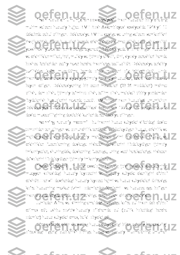 Inson huquqlari umumjahon deklarasiyasi  - inson huquqlari bo’yicha eng
muhim xalqaro huquqiy hujjat. BMT  Bosh  Assambleyasi  sessiyasida  1948 yil  10
dekabrda qabul qilingan. Deklarasiya BMT Ustaviga va uning xalqaro xamkorlikni
rivojlantirish, inson huquqlari hamda erkinliklarini xurmat qilish, turmush axvolini
yaxshilash yuzasidan prinsiplarga tayanadi. Deklarasiyada e’lon qilingan huquqlar
va erkinliklar millati, irqi, mulkiy va ijtimoiy ahvoli, dini, siyosiy qarashlari hamda
boshqa farqlaridan qat’iy nazar barcha insonlarga taalluqlidir. Deklarasiya tarkibiy
tuzilishiga   ko’ra   muqaddima   hamda   o’ttiz   moddani   o’z   ichiga   oladi.   Unda
insonning   barcha   asosiy   siyosiy,   ijtimoiy-iqtisodiy   huquqlari,   erkinliklari   batafsil
bayon   etilgan.   Deklarasiyaning   bir   qator   moddalari   (23-26   moddalari)   mehnat
qilish, dam olish, ijtimoiy ta’minot olish, ta’lim olish, malakali  tibbiy yordamdan
foydalanish   huquqlarini   nazarda   tutadi.   BMTning   “Inson   huquqlari   umumjahon
Deklarasiyasi”   O’zbekiston   Respublikasi   tomonidan   1991   yil   30   sentyabrda   o’z
davlat mustaqilligining dastlabki kunlarida ratifikasiya qilingan.
Insonning  huquqiy maqomi   -  bu  insonni   huquq subyekti  sifatidagi   davlat
tomonidan tan olingan va qonunchilik tartibida kafolatlaydigan huquq, erkinlik va
majburiyatlari,   shuningdek   qonuniy   manfaatlari   tizimi   hisoblanadi.   Huquq   va
erkinliklar   fuqarolarning   davlatga   nisbatan   da’volarini   ifodalaydigan   ijtimoiy
imkoniyatlar,   shuningdek,   davlatning   fuqaroga,   uning   xatti-harakatlariga   nisbatan
da’volarini ifodalaydigan ijtimoiy imkoniyatlardir.
Inson   huquqlari   –   bu   eng   avvalo,   insonning   ijtimoiy   munosabatlarining
muayyan   sohasidagi   huquqiy   layoqatini   va   huquqiy   subyekt   ekanligini   e’tirof
etishdir. Har xil  davrlardagi huquqiy layoqat hajmi va huquq subyektlari doirasiga
ko’ra   huquqning   mazkur   tizimi     odamlardan   kimlarni     va   huquqqa   ega   bo’lgan
inson sifatida qay darajada e’tirof etishiga qarab hukm chiqarish mumkin.
Jumladan Afina va Rimning amaldagi huquqiga ko’ra qul  inson deb e’tirof
etilmas   edi;   ushbu   pozitiv-huquqiy   o’lchamda   qul   (qullik   holatidagi   barcha
odamlar) huquq subyekti emas, balki  obyekti edi.
O’rta asrlarda erkin shaxsning huquq subyektiligi bilan qulning huquqsizligi
o’rtasidagi   ilgarigi   qutblanish   o’rniga   huquq   va   huquqiy   muomalaning   umuman 