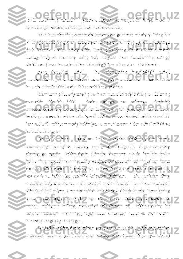 feodal   tuzumning     tabaqali   –   iyerarxik   tuzilishi   va   mavjud   bo’lishiga   muvofiq
tarmoqlangan va detallashtirilgan tuzilmasi shakllanadi.
Inson   huquqlarining   zamonaviy   konsepsiyasiga   tomon   tarixiy   yo’lning   har
xil bosqichlarida biz qisman, cheklangan, imtiyozli insonning u yoki bu variantiga
duch   kelamiz.   Ushbu   tarixiy   safda   fuqaro   (davlatning   a’zosi   sifatidagi   inson)
bunday   imtiyozli   insonning   oxirgi   tipi,   imtiyozli   inson   huquqlarining   so’nggi
shakli esa –(inson huquqlari bilan nisbatidagi) fuqaro huquqlari  hisoblanadi.
Inson   huquqlari   tarixi   –   bu   odamlarning   insonlashishi   tarixi,
munosabatlarning   biron-bir   doirasi   uchun   u   yoki   bu   odamlarni     inson   sifatida
huquqiy e’tirof etishini  avj olib boruvchi kengayishidir.
Odamlarning huquqiy tengligi va inson huquqlari to’g’risidagi qoidalarning
asta-sekin   (dastlab   ichki     davlat,   so’ngra   esa   xalqaro     darajada)
universallashuvining   ushbu   jarayonlarida   insonning   tabiiy   va   ajralmas   huquqlari
haqidagi tasavvurlar muhim rol o’ynadi. Ushbu tasavvurlar davlatchilik sharoitida
ham saqlanib qolib, ommaviy hokimiyat va qonunlar tomonidan e’tirof etilishi va
kafolatlanishi zarur.
1789   yilgi   fransuz   Inson   va   fuqaro   huquqlari   deklarasiyasida   barcha
odamlarning   erkinligi   va   huquqiy   tengligi   e’lon   etilganligi   o’zgarmas   tarixiy
ahamiyatga   egadir.   Deklarasiyada   ijtimoiy   shartnoma   ruhida   har   bir   davlat
ittifoqining maqsadi insonning tabiiy va ajralmas huquqlarini ta’minlashdan iborat
ekanligi   ta’kidlangan.   Deklarasiyada   bunday   huquqlarga   erkinlik,   mulkchilik,
xavfsizlik   va   istibdodga   qarshilik   ko’rsatish   kiritilgan.       Shu   jumladan   diniy
masalalar   bo’yicha   fikr   va   mulohazalarni   erkin   ifodalash   ham   inson   huquqlari
sifatida e’tirof  etilgan. Umumiy hohish-istak ifodasi  sifatida barcha fuqarolarning
qonun   oldida   tengligi   prinsiplari   ham   e’lon   qilindi.   Deklarasiyada   suverenitet
manbai   mohiyatan   millatga   asoslanishi   ta’kidlangan   edi.   Deklarasiyaning   bir
qancha   moddalari     insonning   jinoyat-huquq   sohasidagi   huquq   va   erkinliklarini
himoya qilishga bag’ishlanagan.
1789 yilgi Deklarasiyada ko’rsatilgan inson huquqlari bilan fuqaro huquqlari
o’rtasidagi   farq   mohiyat   e’tibori   bilan   xususiy   shaxs   (fuqarolik   jamiyati   a’zosi) 