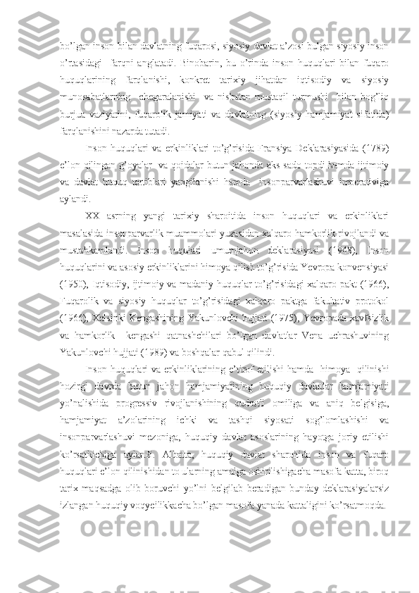 bo’lgan inson bilan davlatning fuqarosi, siyosiy davlat a’zosi bulgan siyosiy inson
o’rtasidagi     farqni   anglatadi.   Binobarin,   bu   o’rinda   inson   huquqlari   bilan   fuqaro
huquqlarining   farqlanishi,   konkret   tarixiy   jihatdan   iqtisodiy   va   siyosiy
munosabatlarning     chegaralanishi     va   nisbatan   mustaqil   turmushi     bilan   bog’liq
burjua   vaziyatini,   fuqarolik   jamiyati   va   davlatning   (siyosiy   hamjamiyat   sifatida)
farqlanishini nazarda tutadi.
Inson   huquqlari   va   erkinliklari   to’g’risida   Fransiya   Deklarasiyasida   (1789)
e’lon qilingan g’oyalar   va qoidalar butun jahonda aks-sado topdi hamda ijtimoiy
va   davlat   huquq   tartiblari   yangilanishi   hamda     insonparvarlashuvi   imperativiga
aylandi.
XX   asrning   yangi   tarixiy   sharoitida   inson   huquqlari   va   erkinliklari
masalasida insonparvarlik muammolari yuzasidan xalqaro hamkorlik rivojlandi va
mustahkamlandi.   Inson   huqulari   umumjahon   deklarasiyasi   (1948),   Inson
huquqlarini va asosiy erkinliklarini himoya qilish to’g’risida Yevropa konvensiyasi
(1950), Iqtisodiy, ijtimoiy va madaniy huquqlar to’g’risidagi xalqaro pakt (1966),
Fuqarolik   va   siyosiy   huquqlar   to’g’risidagi   xalqaro   paktga   fakultativ   protokol
(1966),   Xelsinki   Kengashining   Yakunlovchi   hujjati   (1975),   Yevropada   xavfsizlik
va   hamkorlik     kengashi   qatnashchilari   bo’lgan   davlatlar   Vena   uchrashuvining
Yakunlovchi hujjati (1989) va boshqalar qabul qilindi.
Inson  huquqlari  va  erkinliklarining e’tirof  etilishi  hamda   himoya   qilinishi
hozirgi   davrda   butun   jahon   hamjamiyatining   huquqiy   davlatlar   hamjamiyati
yo’nalishida   progressiv   rivojlanishining   qudratli   omiliga   va   aniq   belgisiga,
hamjamiyat   a’zolarining   ichki   va   tashqi   siyosati   sog’lomlashishi   va
insonparvarlashuvi   mezoniga,   huquqiy   davlat   asoslarining   hayotga   joriy   etilishi
ko’rsatkichiga   aylandi.   Albatta,   huquqiy   davlat   sharoitida   inson   va   fuqaro
huquqlari e’lon qilinishidan to ularning amalga oshirilishigacha masofa katta, biroq
tarix   maqsadga   olib   boruvchi   yo’lni   belgilab   beradigan   bunday   deklarasiyalarsiz
izlangan huquqiy voqyeilikkacha bo’lgan masofa yanada kattaligini ko’rsatmoqda. 