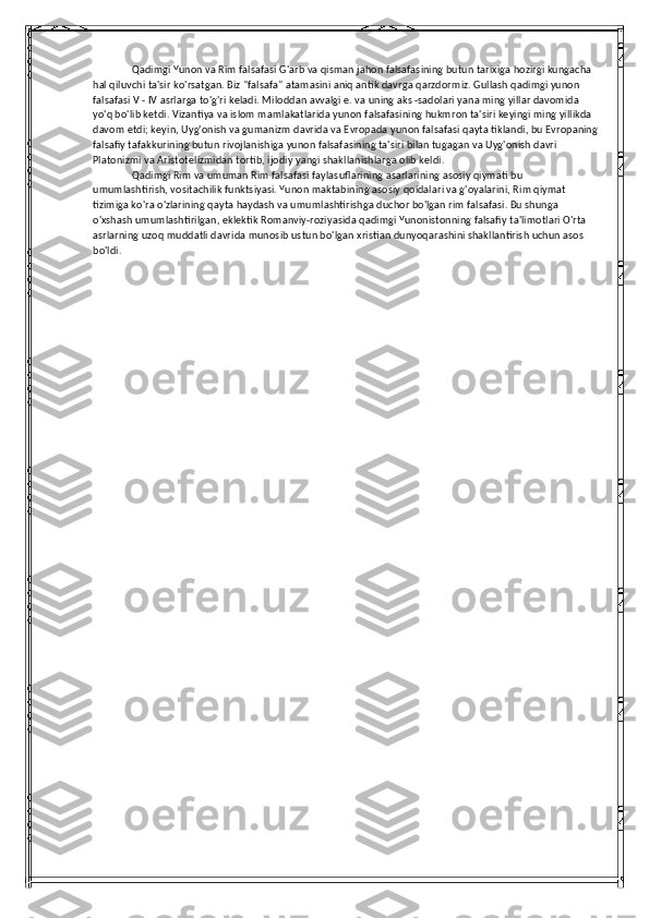 Qadimgi Yunon va Rim falsafasi G'arb va qisman jahon falsafasining butun tarixiga hozirgi kungacha 
hal qiluvchi ta'sir ko'rsatgan. Biz "falsafa" atamasini aniq antik davrga qarzdormiz. Gullash qadimgi yunon 
falsafasi V - IV asrlarga to'g'ri keladi. Miloddan avvalgi e. va uning aks -sadolari yana ming yillar davomida 
yo'q bo'lib ketdi. Vizantiya va islom mamlakatlarida yunon falsafasining hukmron ta'siri keyingi ming yillikda 
davom etdi; keyin, Uyg'onish va gumanizm davrida va Evropada yunon falsafasi qayta tiklandi, bu Evropaning
falsafiy tafakkurining butun rivojlanishiga yunon falsafasining ta'siri bilan tugagan va Uyg'onish davri 
Platonizmi va Aristotelizmidan tortib, ijodiy yangi shakllanishlarga olib keldi. 
Qadimgi Rim va umuman Rim falsafasi faylasuflarining asarlarining asosiy qiymati bu 
umumlashtirish, vositachilik funktsiyasi. Yunon maktabining asosiy qoidalari va g'oyalarini, Rim qiymat 
tizimiga ko'ra o'zlarining qayta haydash va umumlashtirishga duchor bo'lgan rim falsafasi. Bu shunga 
o'xshash umumlashtirilgan, eklektik Romanviy-roziyasida qadimgi Yunonistonning falsafiy ta'limotlari O'rta 
asrlarning uzoq muddatli davrida munosib ustun bo'lgan xristian dunyoqarashini shakllantirish uchun asos 
bo'ldi. 