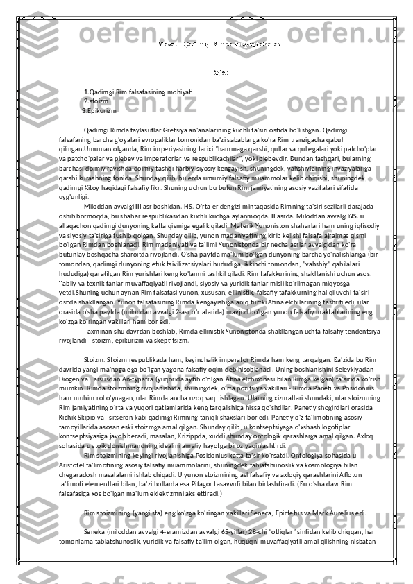 Mavzu: Qadimgi Rimda huquq falsafasi
Rеjа:
1.Qadimgi Rim falsafasining mohiyati 
2.stoizm
              3.Epikurizm
Qadimgi Rimda faylasuflar Gretsiya an'analarining kuchli ta'siri ostida bo'lishgan. Qadimgi 
falsafaning barcha g'oyalari evropaliklar tomonidan ba'zi sabablarga ko'ra Rim tranzigacha qabul 
qilingan.Umuman olganda, Rim imperiyasining tarixi "hammaga qarshi, qullar va qul egalari yoki patcho'plar 
va patcho'palar va plebev va imperatorlar va respublikachilar", yoki plebevdir. Bundan tashqari, bularning 
barchasi doimiy ravishda doimiy tashqi harbiy-siyosiy kengayish, shuningdek, vahshiylarning invaziyalariga 
qarshi kurashning fonida. Shunday qilib, bu erda umumiy falsafiy muammolar kelib chiqishi, shuningdek, 
qadimgi Xitoy haqidagi falsafiy fikr. Shuning uchun bu butun Rim jamiyatining asosiy vazifalari sifatida 
uyg'unligi.
Miloddan avvalgi III asr boshidan. NS. O'rta er dengizi mintaqasida Rimning ta'siri sezilarli darajada 
oshib bormoqda, bu shahar respublikasidan kuchli kuchga aylanmoqda. II asrda. Miloddan avvalgi NS. u 
allaqachon qadimgi dunyoning katta qismiga egalik qiladi. Materik Yunoniston shaharlari ham uning iqtisodiy
va siyosiy ta'siriga tushib qolgan. Shunday qilib, yunon madaniyatining kirib kelishi falsafa ajralmas qismi 
bo'lgan Rimdan boshlanadi. Rim madaniyati va ta'limi Yunonistonda bir necha asrlar avvalgidan ko'ra 
butunlay boshqacha sharoitda rivojlandi. O'sha paytda ma'lum bo'lgan dunyoning barcha yo'nalishlariga (bir 
tomondan, qadimgi dunyoning etuk tsivilizatsiyalari hududiga, ikkinchi tomondan, "vahshiy" qabilalari 
hududiga) qaratilgan Rim yurishlari keng ko'lamni tashkil qiladi. Rim tafakkurining shakllanishi uchun asos. 
Tabiiy va texnik fanlar muvaffaqiyatli rivojlandi, siyosiy va yuridik fanlar misli ko'rilmagan miqyosga 
yetdi.Shuning uchun aynan Rim falsafasi yunon, xususan, ellinistik, falsafiy tafakkurning hal qiluvchi ta'siri 
ostida shakllangan. Yunon falsafasining Rimda kengayishiga aniq turtki Afina elchilarining tashrifi edi, ular 
orasida o'sha paytda (miloddan avvalgi 2-asr o'rtalarida) mavjud bo'lgan yunon falsafiy maktablarining eng 
ko'zga ko'ringan vakillari ham bor edi.
Taxminan shu davrdan boshlab, Rimda ellinistik Yunonistonda shakllangan uchta falsafiy tendentsiya
rivojlandi - stoizm, epikurizm va skeptitsizm.
Stoizm. Stoizm respublikada ham, keyinchalik imperator Rimda ham keng tarqalgan. Ba'zida bu Rim 
davrida yangi ma'noga ega bo'lgan yagona falsafiy oqim deb hisoblanadi. Uning boshlanishini Selevkiyadan 
Diogen va Tarsusdan An-typatra (yuqorida aytib o'tilgan Afina elchixonasi bilan Rimga kelgan) ta'sirida ko'rish
mumkin. Rimda stoizmning rivojlanishida, shuningdek, o'rta pozitsiya vakillari - Rimda Paneti va Posidonius 
ham muhim rol o'ynagan, ular Rimda ancha uzoq vaqt ishlagan. Ularning xizmatlari shundaki, ular stoizmning
Rim jamiyatining o'rta va yuqori qatlamlarida keng tarqalishiga hissa qo'shdilar. Panetiy shogirdlari orasida 
Kichik Skipio va Tsitseron kabi qadimgi Rimning taniqli shaxslari bor edi. Panetiy o'z ta'limotining asosiy 
tamoyillarida asosan eski stoizmga amal qilgan. Shunday qilib, u kontseptsiyaga o'xshash logotiplar 
kontseptsiyasiga javob beradi, masalan, Krizippda, xuddi shunday ontologik qarashlarga amal qilgan. Axloq 
sohasida u stoik donishmandning idealini amaliy hayotga biroz yaqinlashtirdi.
Rim stoizmining keyingi rivojlanishiga Posidonius katta ta'sir ko'rsatdi. Ontologiya sohasida u 
Aristotel ta'limotining asosiy falsafiy muammolarini, shuningdek tabiatshunoslik va kosmologiya bilan 
chegaradosh masalalarni ishlab chiqadi. U yunon stoizmining asl falsafiy va axloqiy qarashlarini Aflotun 
ta'limoti elementlari bilan, ba'zi hollarda esa Pifagor tasavvufi bilan birlashtiradi. (Bu o'sha davr Rim 
falsafasiga xos bo'lgan ma'lum eklektizmni aks ettiradi.)
Rim stoizmining (yangi sta) eng ko'zga ko'ringan vakillari Seneca, Epictetus va Mark Aurelius edi.
Seneka (miloddan avvalgi 4-eramizdan avvalgi 65-yillar) 28-chi "otliqlar" sinfidan kelib chiqqan, har 
tomonlama tabiatshunoslik, yuridik va falsafiy ta'lim olgan, huquqni muvaffaqiyatli amal qilishning nisbatan  