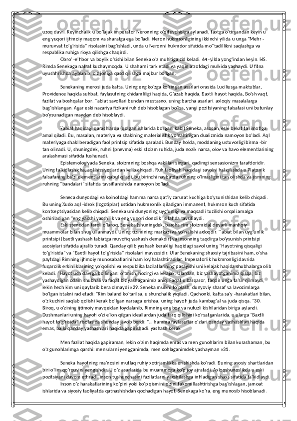 uzoq davri. Keyinchalik u bo'lajak imperator Neronning o'qituvchisiga aylanadi, taxtga o'tirgandan keyin u 
eng yuqori ijtimoiy maqom va sharafga ega bo'ladi. Neron hukmronligining ikkinchi yilida u unga "Mehr -
muruvvat to'g'risida" risolasini bag'ishladi, unda u Neronni hukmdor sifatida mo''tadillikni saqlashga va 
respublika ruhiga rioya qilishga chaqirdi.
Obro' -e'tibor va boylik o'sishi bilan Seneka o'z muhitiga zid keladi. 64 -yilda yong'indan keyin. NS. 
Rimda Senekaga nafrat kuchaymoqda. U shaharni tark etadi va yaqin atrofdagi mulkida yashaydi. U fitna 
uyushtirishda ayblanib, o'z joniga qasd qilishga majbur bo'lgan.
Senekaning merosi juda katta. Uning eng ko'zga ko'ringan asarlari orasida Luciliusga maktublar, 
Providence haqida suhbat, faylasufning chidamliligi haqida, G'azab haqida, Baxtli hayot haqida, Bo'sh vaqt, 
fazilat va boshqalar bor. Tabiat savollari bundan mustasno, uning barcha asarlari. axloqiy masalalarga 
bag'ishlangan. Agar eski nazariya fizikani ruh deb hisoblagan bo'lsa, yangi pozitsiyaning falsafasi uni butunlay
bo'ysunadigan maydon deb hisoblaydi.
Tabiat haqidagi qarashlarda (qolgan ishlarida bo'lgani kabi) Seneka, asosan, eski bekat ta'limotiga 
amal qiladi. Bu, masalan, materiya va shaklning materialistik yo'naltirilgan dualizmida namoyon bo'ladi. Aql 
materiyaga shakl beradigan faol printsip sifatida qaraladi. Bunday holda, moddaning ustuvorligi birma -bir 
tan olinadi. U, shuningdek, ruhni (pnevma) eski stoizm ruhida, juda nozik narsa, olov va havo elementlarining
aralashmasi sifatida tushunadi.
Epistemologiyada Seneka, stoizmning boshqa vakillari singari, qadimgi sensasionizm tarafdoridir. 
Uning ta'kidlashicha, aql hissiyotlardan kelib chiqadi. Ruh faoliyati haqidagi savolni hal qilishda u Platonik 
falsafaning ba'zi elementlarini qabul qiladi, bu birinchi navbatda ruhning o'lmasligini tan olishda va jismning 
ruhning "bandalari" sifatida tavsiflanishida namoyon bo'ladi.
Seneca dunyodagi va koinotdagi hamma narsa qat'iy zarurat kuchiga bo'ysunishidan kelib chiqadi. 
Bu uning Xudo aql -idrok (logotiplar) ustidan hukmronlik qiladigan immanent, hukmron kuch sifatida 
kontseptsiyasidan kelib chiqadi. Seneka uni dunyoning uyg'unligi va maqsadli tuzilishi orqali amalga 
oshiriladigan "eng yaxshi yaxshilik va eng yuqori donolik" sifatida tavsiflaydi.
Eski stenddan farqli o'laroq, Seneka (shuningdek, barcha rim stoizmida) deyarli mantiqiy 
muammolar bilan shug'ullanmaydi. Uning tizimining markazi va yo'nalishi axloqdir. Tabiat bilan uyg'unlik 
printsipi (baxtli yashash tabiatga muvofiq yashash demakdir) va insonning taqdirga bo'ysunish printsipi 
asosiylari sifatida ajralib turadi. Qanday qilib yashash kerakligi haqidagi savol uning "Hayotning qisqaligi 
to'g'risida" va "Baxtli hayot to'g'risida" risolalari mavzusidir. Ular Senekaning shaxsiy tajribasini ham, o'sha 
paytdagi Rimning ijtimoiy munosabatlarini ham loyihalashtiradilar. Imperatorlik hukmronligi davrida 
fuqarolik erkinliklarining yo'qolishi va respublika fazilatlarining pasayishi uni kelajak haqida shubhalarga olib 
keladi. "Hayot uch davrga bo'lingan: o'tmish, hozirgi va kelajak. Ulardan, biz yashayotganimiz qisqa; biz 
yashaydigan odam shubhali va faqat biz yashaganimiz aniq. Faqat u barqaror, taqdir unga ta'sir qilmaydi, 
lekin hech kim uni qaytarib bera olmaydi »29. Seneka mulkni to'plash, dunyoviy sharaf va lavozimlarga 
bo'lgan istakni rad etadi: "Kim baland ko'tarilsa, u shunchalik yiqiladi. Qachonki, katta sa'y -harakatlari bilan, 
o'z kuchini saqlab qolishi kerak bo'lgan narsaga erishsa, uning hayoti juda kambag'al va juda qisqa. "30. 
Biroq, u o'zining ijtimoiy mavqeidan foydalanib, Rimning eng boy va nufuzli kishilaridan biriga aylandi. 
Dushmanlari uning hayoti o'zi e'lon qilgan ideallardan juda farq qilishini ko'rsatganlarida, u ularga "Baxtli 
hayot to'g'risida" risolasida shunday javob berdi: "... hamma faylasuflar o'zlari qanday yashashlari haqida 
emas, balki qanday yashashlari haqida gapirishadi. yashash kerak.
Men fazilat haqida gapiraman, lekin o'zim haqimda emas va men gunohlarim bilan kurashaman, bu 
o'z gunohlarimga qarshi: men ularni yengganimda, men xohlaganimdek yashayman »31.
Seneka hayotning ma'nosini mutlaq ruhiy xotirjamlikka erishishda ko'radi. Buning asosiy shartlaridan
biri o'lim qo'rquvini yengishdir. U o'z asarlarida bu muammoga ko'p joy ajratadi. Axloqshunoslikda u eski 
pozitsiyani davom ettiradi, inson tushunchasini fazilatlarni yaxshilashga intiladigan shaxs sifatida ta'kidlaydi.
Inson o'z harakatlarining ko'pini yoki ko'p qismini o'zini takomillashtirishga bag'ishlagan, jamoat 
ishlarida va siyosiy faoliyatda qatnashishdan qochadigan hayot, Senekaga ko'ra, eng munosib hisoblanadi.  