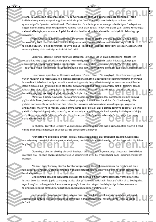 olsang, yugurmasdan yengishga qodir. " U dunyoni abadiy oqim va o'zgaruvchan deb tushunadi. Inson 
intilishlarining asosiy maqsadi ezgulikka erishish, ya'ni "inson tabiatiga mos keladigan oqilona tabiat 
qonunlariga" bo'ysunish bo'lishi kerak. Mark Avrelius o'z xohishiga ko'ra amalga oshiriladigan "tashqaridan 
kelgan hamma narsa bilan xotirjamlik va hamma narsa bilan adolat" ni tavsiya qiladi, ya'ni sizning xohishingiz
va harakatlaringiz, ular umuman foydali harakatlardan iborat bo'lsin, chunki bu mohiyatidir. tabiatingizga 
muvofiq ".
Mark Avrelius - qadimgi stoizmning oxirgi vakili va aslida stoizm shu erda tugaydi. Uning ishida 
tasavvufning ba'zi izlari paydo bo'ladi, bu Rim jamiyatining tanazzuli bilan chambarchas bog'liq. Stoik 
ta'limot, xususan, "o'ziga bo'ysunish" (dunyo ongiga - logotiplar - Xudoga) zarurligini ta'kidlash, asosan, erta 
nasroniylikning shakllanishiga katta ta'sir ko'rsatdi.
Epikurizm. Qadimgi Rimda yagona materialistik (o'z davri uchun aniq materialistik) falsafa Rim 
respublikasining oxirgi yillarida va imperiya hukmronligining boshlanishida sezilarli darajada tarqalgan 
epikurizm edi. Uning eng ko'zga ko'ringan vakili Titus Lucretius Kar (eramizdan avvalgi 95-55 yillar) edi, u 
"Tabiat to'g'risida" falsafiy she'rini yozdi, bu ham o'sha davr adabiyotining qimmatli badiiy asari hisoblanadi.
Lucretius o'z qarashlarini Demokrit va Epikur ta'limoti bilan to'liq aniqlaydi; ikkinchisini u eng yaxshi 
yunon faylasufi deb hisoblagan. U o'z ishida atomistik ta'limotning dastlabki vakillarining fikrlarini mohirona 
tushuntiradi, isbotlaydi va ilgari suradi, atomizmning asosiy tamoyillarini avvalgi va zamonaviy raqiblardan 
izchil himoya qiladi, shu bilan birga atomistik tushunchaning eng yaxlit va mantiqiy tartibli talqinini beradi. 
falsafa. Shu bilan birga, u ko'p hollarda Demokrit va Epikur fikrlarini rivojlantiradi va chuqurlashtiradi. 
Lucretiusning yagona mavjudligi atomlar va bo'shliqlarni ko'rib chiqadi.
Materiya, birinchi navbatda, narsalarning asosiy jismlari, ikkinchidan, nomlangan elementlarning 
yig'indisidir. Biroq, hech qanday kuch atomlarni yo'q qila olmaydi, ular har doim o'z o'tkazilmasligi bilan 
g'alaba qozonadi. Birinchisi tubdan farq qiladi, bu ikki narsa ikki tomonlama xarakterga ega, yuqorida 
aytilganidek, materiya va makon, unda hamma narsa sodir bo'ladi; ular o'zlarida zarur va pokdirlar. Bo'shliq, 
ya'ni bo'shliq cho'zilgan joyda, ona yo'q; va tai, materiya tarqalgan joyda, hech qanday bo'shliq va bo'sh joy 
yo'q. Birinchi jismlar bo'shliqsiz to'liqdir. Ikkinchidan, paydo bo'lgan narsalarda bo'shliq mavjud va uning 
yonida butun masala.
Bu shaklda, Lucretius Demokrit va Epikurning atomlar va bo'shlik haqidagi ta'limotlarini ochib beradi
va shu bilan birga materiyani shunday yarata olmasligini ta'kidlaydi.
Agar qattiq va bo'shliqsiz birinchi jismlar, men aytganimdek, ular shubhasiz abadiydir. Kosmosda 
materiyaning cheksizligi, shuningdek, materiyaning buzilmasligi va yaratilmasligi, ya'ni uning cheksizligi bilan 
bog'liq.
Olamning o'zi o'zini cheklay olmaydi; haqiqat - tabiat qonunidir; u materiya chegaralari bo'shlikdan, 
materiya esa - bo'shliq chegarasi bilan vujudga kelishini xohlaydi, bu o'zgarishning qadr -qimmati cheksiz 39 
olamdir.
Atomlar, Lucretiusning fikricha, harakat o'ziga xosdir. Harakat muammosini hal qilishda u Epikur 
tamoyillariga tayanadi. U atomlarning to'g'ri chiziqli harakatidan og'ishlarni ma'lum yo'l bilan isbotlashga 
harakat qiladi.
Siz bilishingiz kerak bo'lgan narsa bu: agar atomlar o'z og'irligi tufayli kosmosda vertikal ravishda 
tushsa, bu erda, noaniq joyda va noaniq tarzda, ular yo'ldan ozib ketishadi - faqat yo'nalish biroz boshqacha. 
Agar bu og'ish bo'lmaganida, hamma narsa yomg'ir tomchilari singari bo'shliq tubiga tushar, elementlar 
to'qnashib, birlasha olmasdi va tabiat hech qachon hech narsa yaratmas edi 40.
Bundan kelib chiqadiki, Lucretius uchun epikur parenklitik harakati zarralar manbai hisoblanadi. 
Atomlarning kattaligi va shakli bilan birga dunyodagi narsalarning xilma -xilligi va xilma -xilligiga sabab 
bo'ladi. 