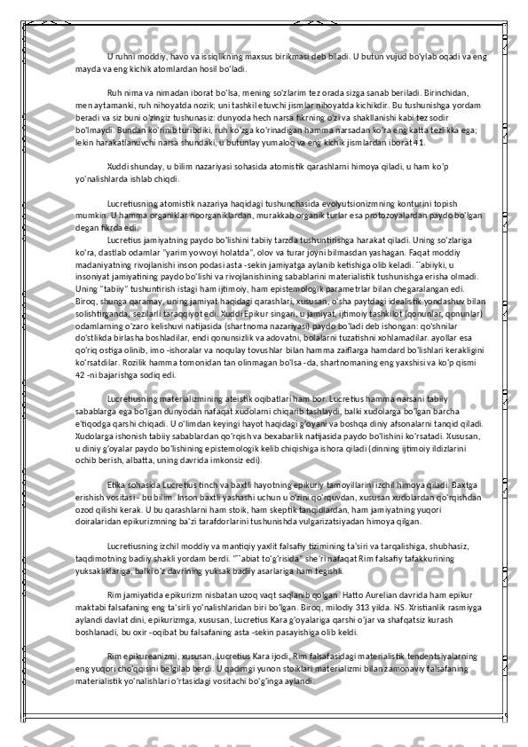 U ruhni moddiy, havo va issiqlikning maxsus birikmasi deb biladi. U butun vujud bo'ylab oqadi va eng
mayda va eng kichik atomlardan hosil bo'ladi.
Ruh nima va nimadan iborat bo'lsa, mening so'zlarim tez orada sizga sanab beriladi. Birinchidan, 
men aytamanki, ruh nihoyatda nozik; uni tashkil etuvchi jismlar nihoyatda kichikdir. Bu tushunishga yordam 
beradi va siz buni o'zingiz tushunasiz: dunyoda hech narsa fikrning o'zi va shakllanishi kabi tez sodir 
bo'lmaydi. Bundan ko'rinib turibdiki, ruh ko'zga ko'rinadigan hamma narsadan ko'ra eng katta tezlikka ega; 
lekin harakatlanuvchi narsa shundaki, u butunlay yumaloq va eng kichik jismlardan iborat 41.
Xuddi shunday, u bilim nazariyasi sohasida atomistik qarashlarni himoya qiladi, u ham ko'p 
yo'nalishlarda ishlab chiqdi.
Lucretiusning atomistik nazariya haqidagi tushunchasida evolyutsionizmning konturini topish 
mumkin. U hamma organiklar noorganiklardan, murakkab organik turlar esa protozoyalardan paydo bo'lgan 
degan fikrda edi.
Lucretius jamiyatning paydo bo'lishini tabiiy tarzda tushuntirishga harakat qiladi. Uning so'zlariga 
ko'ra, dastlab odamlar "yarim yovvoyi holatda", olov va turar joyni bilmasdan yashagan. Faqat moddiy 
madaniyatning rivojlanishi inson podasi asta -sekin jamiyatga aylanib ketishiga olib keladi. Tabiiyki, u 
insoniyat jamiyatining paydo bo'lishi va rivojlanishining sabablarini materialistik tushunishga erisha olmadi. 
Uning "tabiiy" tushuntirish istagi ham ijtimoiy, ham epistemologik parametrlar bilan chegaralangan edi. 
Biroq, shunga qaramay, uning jamiyat haqidagi qarashlari, xususan, o'sha paytdagi idealistik yondashuv bilan
solishtirganda, sezilarli taraqqiyot edi. Xuddi Epikur singari, u jamiyat, ijtimoiy tashkilot (qonunlar, qonunlar) 
odamlarning o'zaro kelishuvi natijasida (shartnoma nazariyasi) paydo bo'ladi deb ishongan: qo'shnilar 
do'stlikda birlasha boshladilar, endi qonunsizlik va adovatni, bolalarni tuzatishni xohlamadilar. ayollar esa 
qo'riq ostiga olinib, imo -ishoralar va noqulay tovushlar bilan hamma zaiflarga hamdard bo'lishlari kerakligini 
ko'rsatdilar. Rozilik hamma tomonidan tan olinmagan bo'lsa -da, shartnomaning eng yaxshisi va ko'p qismi 
42 -ni bajarishga sodiq edi.
Lucretiusning materializmining ateistik oqibatlari ham bor. Lucretius hamma narsani tabiiy 
sabablarga ega bo'lgan dunyodan nafaqat xudolarni chiqarib tashlaydi, balki xudolarga bo'lgan barcha 
e'tiqodga qarshi chiqadi. U o'limdan keyingi hayot haqidagi g'oyani va boshqa diniy afsonalarni tanqid qiladi. 
Xudolarga ishonish tabiiy sabablardan qo'rqish va bexabarlik natijasida paydo bo'lishini ko'rsatadi. Xususan, 
u diniy g'oyalar paydo bo'lishining epistemologik kelib chiqishiga ishora qiladi (dinning ijtimoiy ildizlarini 
ochib berish, albatta, uning davrida imkonsiz edi).
Etika sohasida Lucretius tinch va baxtli hayotning epikuriy tamoyillarini izchil himoya qiladi. Baxtga 
erishish vositasi - bu bilim. Inson baxtli yashashi uchun u o'zini qo'rquvdan, xususan xudolardan qo'rqishdan 
ozod qilishi kerak. U bu qarashlarni ham stoik, ham skeptik tanqidlardan, ham jamiyatning yuqori 
doiralaridan epikurizmning ba'zi tarafdorlarini tushunishda vulgarizatsiyadan himoya qilgan.
Lucretiusning izchil moddiy va mantiqiy yaxlit falsafiy tizimining ta'siri va tarqalishiga, shubhasiz, 
taqdimotning badiiy shakli yordam berdi. "Tabiat to'g'risida" she'ri nafaqat Rim falsafiy tafakkurining 
yuksakliklariga, balki o'z davrining yuksak badiiy asarlariga ham tegishli.
Rim jamiyatida epikurizm nisbatan uzoq vaqt saqlanib qolgan. Hatto Aurelian davrida ham epikur 
maktabi falsafaning eng ta'sirli yo'nalishlaridan biri bo'lgan. Biroq, milodiy 313 yilda. NS. Xristianlik rasmiyga 
aylandi davlat dini, epikurizmga, xususan, Lucretius Kara g'oyalariga qarshi o'jar va shafqatsiz kurash 
boshlanadi, bu oxir -oqibat bu falsafaning asta -sekin pasayishiga olib keldi.
Rim epikureanizmi, xususan, Lucretius Kara ijodi, Rim falsafasidagi materialistik tendentsiyalarning 
eng yuqori cho'qqisini belgilab berdi. U qadimgi yunon stoiklari materializmi bilan zamonaviy falsafaning 
materialistik yo'nalishlari o'rtasidagi vositachi bo'g'inga aylandi. 