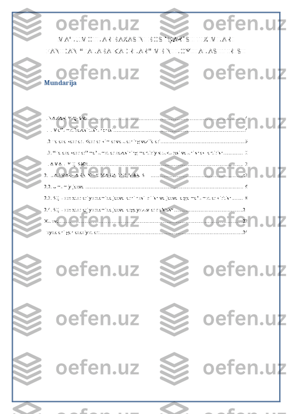 MA’LUMOTLAR BAZASINI BOSHQARISH TIZIMLARI
FANIDAN “TALABA-KADRLAR” MB NI LOYIHALASHTIRISH 
Mundarija
I. NAZARIY QISM ............................................................................................................................. 4
1.1. Ma’lumot bazasi tushunchasi ....................................................................................................... 4
1.2 Talaba -kadrlar. Kadrlar kimlar va ularning vazifalari. ................................................................. 9
1.3. “Talaba kadrlar” ma’lumotlar bazasining mantiqiy strukturasi va uni shakllantirish ............... 10
II. AMALIY QISM ........................................................................................................................... 13
2.1.JADVALLARNING O’ZARO BOG’LANISHI ........................................................................ 13
2.2. Umumiy jadval ........................................................................................................................... 16
2.3. SQL operatorlari yordamida jadvallarni hosil qilish va jadvallarga ma’lumotlar kiritish ........ 18
2.4. SQL operatorlari yordamida jadvallarga yozuvlar qo’shish ...................................................... 21
Xulosa ................................................................................................................................................ 23
Foydalanilgan adabiyotlar: ................................................................................................................ 24 