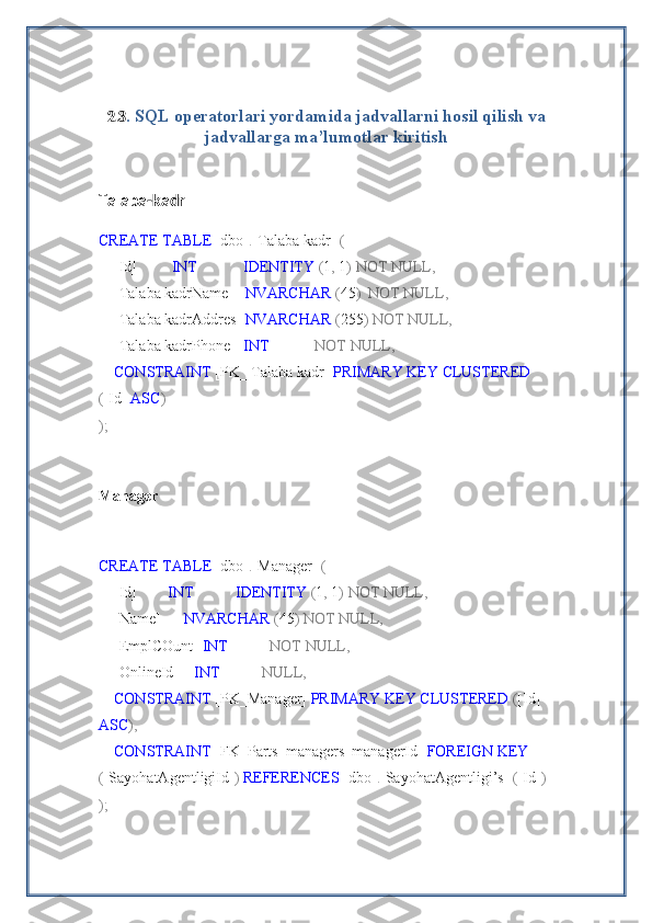 2.3 . SQL operatorlari yordamida jadvallarni hosil qilish va
jadvallarga ma’lumotlar kiritish
Talaba-kadr
CREATE   TABLE  [dbo] . [Talaba kadr]   (
    [Id]          INT              IDENTITY  ( 1 ,  1 )   NOT   NULL,
    [Talaba kadrName]    NVARCHAR  ( 45 )    NOT   NULL,
    [Talaba kadrAddres]  NVARCHAR  ( 255 )   NOT   NULL,
    [Talaba kadrPhone]   INT              NOT   NULL,
     CONSTRAINT  [PK_ Talaba kadr]  PRIMARY   KEY   CLUSTERED 
( [Id]  ASC )
);
Manager
CREATE   TABLE  [dbo] . [Manager]   (
    [Id]         INT             IDENTITY  ( 1 ,  1 )   NOT   NULL,
    [Name]       NVARCHAR  ( 45 )   NOT   NULL,
    [EmplCOunt]  INT             NOT   NULL,
    [OnlineId]     INT             NULL,
     CONSTRAINT  [PK_Manager]  PRIMARY   KEY   CLUSTERED  ( [Id] 
ASC ),
     CONSTRAINT  [FK_Parts_managers_managerId]  FOREIGN   KEY 
( [SayohatAgentligiId] )   REFERENCES  [dbo] . [SayohatAgentligi’s]   ( [Id] )
); 