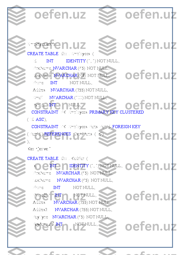 Employee table
CREATE   TABLE  [dbo] . [Employees]   (
    [Id]         INT              IDENTITY  ( 1 ,  1 )   NOT   NULL,
    [FirstName]  NVARCHAR  ( 45 )    NOT   NULL,
    [LastName]   NVARCHAR  ( 45 )    NOT   NULL,
    [Phone]      INT              NOT   NULL,
    [Addres]     NVARCHAR  ( 255 )   NOT   NULL,
    [Email]      NVARCHAR  ( 100 )   NOT   NULL,
    [PartId]     INT              NULL,
     CONSTRAINT  [PK_Employees]  PRIMARY   KEY   CLUSTERED 
( [Id]  ASC ),
     CONSTRAINT  [FK_Employees_Parts_PartId]  FOREIGN   KEY 
( [PartId] )   REFERENCES  [dbo] . [Parts]   ( [Id] )
);
Kadr jadvali
CREATE   TABLE  [dbo] . [Kadrlar]   (
    [Id]            INT              IDENTITY  ( 1 ,  1 )   NOT   NULL,
    [FirstName]     NVARCHAR  ( 45 )    NOT   NULL,
    [LastName]      NVARCHAR  ( 45 )    NOT   NULL,
    [Phone]         INT              NOT   NULL,
    [Phone2]        INT              NOT   NULL,
    [Addres]        NVARCHAR  ( 255 )   NOT   NULL,
    [Addres2]       NVARCHAR  ( 255 )   NOT   NULL,
    [PayType]    NVARCHAR  ( 45 )    NOT   NULL,
    [PayAmount]  INT              NOT   NULL, 