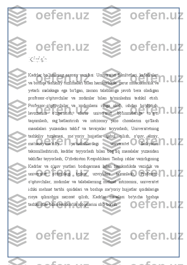 Kirish
Kadrlar   bo’limining   assosiy   vazifasi:   Universitet   fakultetlari,   kafedralari
va boshqa tashkiliy tuzilmalari bilan hamkorlikda    zarur mutaxassislik va
yetarli   malakaga   ega   bo'lgan,   zamon   talablariga   javob   bera   oladigan
professor-o'qituvchilar   va   xodimlar   bilan   ta'minlashni   tashkil   etish.
Professor-o'qituvchilar   va   xodimlarni   ishga   olish,   ishdan   bo'shatish,
lavozimini   o'zgartirish,   ularni   universitet   bo'linmalariga   to`g`ri
taqsimlash,   rag`batlantirish   va   intizomiy   jazo   choralarini   qo'llash
masalalari   yuzasidan   taklif   va   tavsiyalar   tayyorlash;   Universitetning
tashkiliy   tuzilmasi,   me`yoriy   hujjatlar   qabul   qilish,   o'quv,   ilmiy,
ma'naviy-ma'rifiy   yo'nalishlardagi   universitet   faoliyatini
takomillashtirish,   kadrlar   tayyorlash   bilan   bog`liq   masalalar   yuzasidan
takliflar  tayyorlash;  O'zbekiston  Respublikasi  Tashqi  ishlar  vazirligining
Kadrlar   va   o'quv   yurtlari   boshqarmasi   bilan   hamkorlikda   vazirlik   va
universitet   o'rtasidagi   tezkor   uzviylikni   ta'minlash;   Professor-
o'qituvchilar,   xodimlar   va   talabalarning   mehnat   intizomini,   universitet
ichki   mehnat   tartibi   qoidalari   va   boshqa   me'yoriy   hujjatlar   qoidalariga
rioya   qilinishini   nazorat   qilish;   Kadrlar   masalasi   bo'yicha   boshqa
tashkilotlar bilan hamkorlik aloqalarini olib borish. 