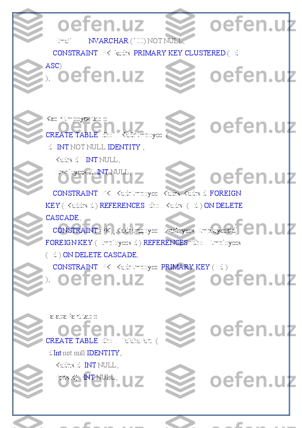     [Email]         NVARCHAR  ( 100 )   NOT   NULL,
     CONSTRAINT  [PK_kadrs]  PRIMARY   KEY   CLUSTERED  ( [Id] 
ASC )
);
KadrEmpoyee table
CREATE   TABLE  [dbo] . [   KadrEmpoyee ]   (
Id    INT   NOT   NULL   IDENTITY   ,
    [KadrsId]    INT   NULL,
    [EmployeesId]  INT   NULL,
    
     CONSTRAINT  [FK_   KadrEmpoyee  _Kadrs_KadrsId]  FOREIGN  
KEY  ( [KaddrsId] )   REFERENCES  [dbo] . [Kadrs]   ( [Id] )   ON   DELETE  
CASCADE ,
     CONSTRAINT  [FK_   KadrEmpoyee  _Employees_EmployeesId] 
FOREIGN   KEY  ( [EmployeesId] )   REFERENCES  [dbo] . [Employees]  
( [Id] )   ON   DELETE   CASCADE ,  
     CONSTRAINT  [PK_   KadrEmpoyee ]  PRIMARY   KEY  ( [Id] )
);
TalabaPart table
CREATE   TABLE  [dbo] . [   TalabaPart]   (
Id  Int   not   null   IDENTITY ,
    [KadrtsId]  INT   NULL,
    [PartsId]    INT   NULL, 